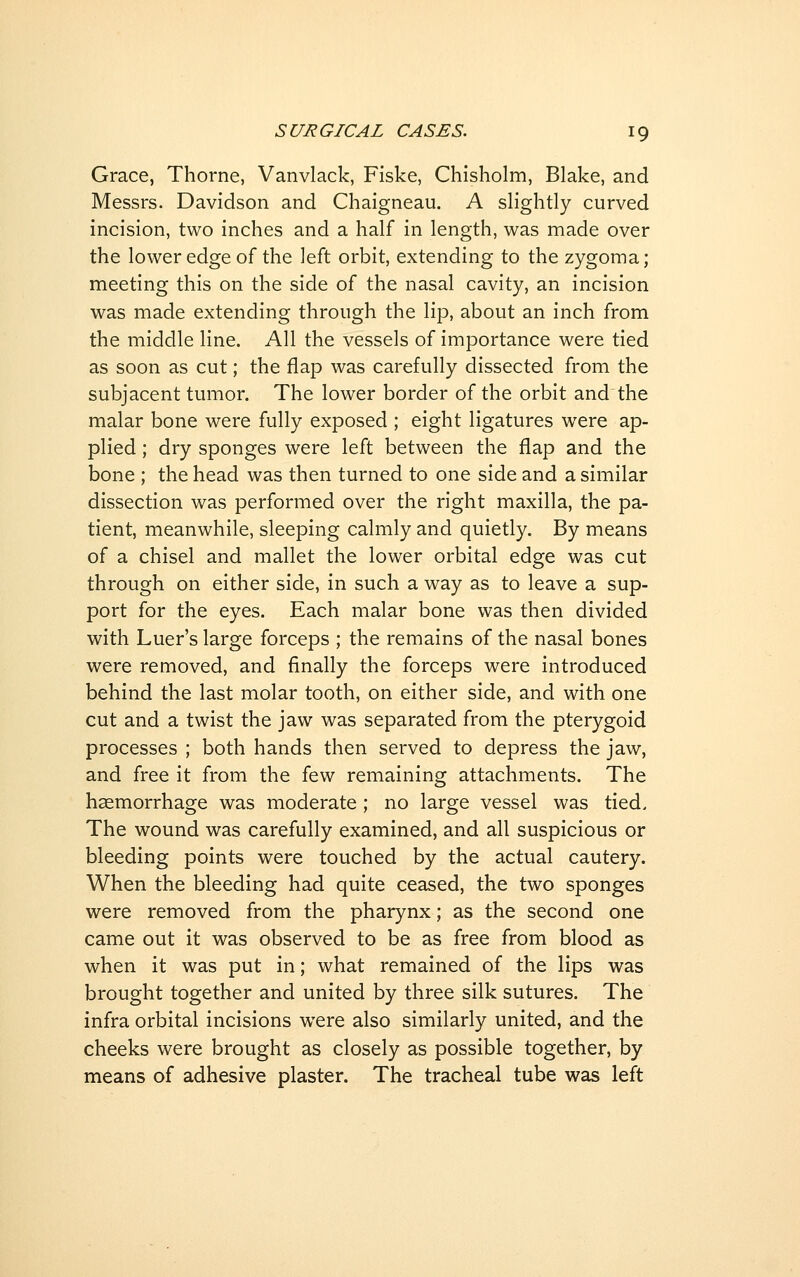 Grace, Thorne, Vanvlack, Fiske, Chisholm, Blake, and Messrs. Davidson and Chaigneau, A slightly curved incision, two inches and a half in length, was made over the lower edge of the left orbit, extending to the zygoma; meeting this on the side of the nasal cavity, an incision was made extending through the lip, about an inch from the middle line. All the vessels of importance were tied as soon as cut; the flap was carefully dissected from the subjacent tumor. The lower border of the orbit and the malar bone were fully exposed ; eight ligatures were ap- plied ; dry sponges were left between the flap and the bone ; the head was then turned to one side and a similar dissection was performed over the right maxilla, the pa- tient, meanwhile, sleeping calmly and quietly. By means of a chisel and mallet the lower orbital edge was cut through on either side, in such a way as to leave a sup- port for the eyes. Each malar bone was then divided with Luer's large forceps ; the remains of the nasal bones were removed, and finally the forceps were introduced behind the last molar tooth, on either side, and with one cut and a twist the jaw was separated from the pterygoid processes ; both hands then served to depress the jaw, and free it from the few remaining attachments. The haemorrhage was moderate ; no large vessel was tied. The wound was carefully examined, and all suspicious or bleeding points were touched by the actual cautery. When the bleeding had quite ceased, the two sponges were removed from the pharynx; as the second one came out it was observed to be as free from blood as when it was put in; what remained of the lips was brought together and united by three silk sutures. The infra orbital incisions w^ere also similarly united, and the cheeks were brought as closely as possible together, by means of adhesive plaster. The tracheal tube was left