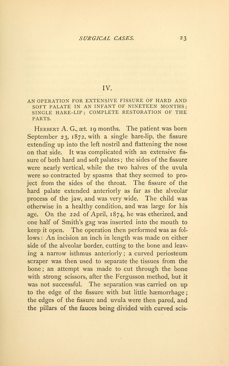 IV. AN OPERATION FOR EXTENSIVE FISSURE OF HARD AND SOFT PALATE IN AN INFANT OF NINETEEN MONTHS; SINGLE HARE-LIP ; COMPLETE RESTORATION OF THE PARTS. Herbert A. G., set. 19 months. The patient was born September 23, 1872, with a single hare-lip, the fissure extending up into the left nostril and flattening the nose on that side. It was complicated with an extensive fis- sure of both hard and soft palates ; the sides of the fissure were nearly vertical, while the two halves of the uvula were so contracted by spasms that they seemed to pro- ject from the sides of the throat. The fissure of the hard palate extended anteriorly as far as the alveolar process of the jaw, and was very wide. The child was otherwise in a healthy condition, and was large for his age. On the 22d of April, 1874, he was etherized, and one half of Smith's gag was inserted into the mouth to keep it open. The operation then performed was as fol- lows : An incision an inch in length was made on either side of the alveolar border, cutting to the bone and leav- ing a narrow isthmus anteriorly; a curved periosteum scraper was then used to separate the tissues from the bone; an attempt was made to cut through the bone with strong scissors, after the Fergusson method, but it was not successful. The separation was carried on up to the edge of the fissure with but little haemorrhage ; the edges of the fissure and uvula were then pared, and the pillars of the fauces being divided with curved scis-