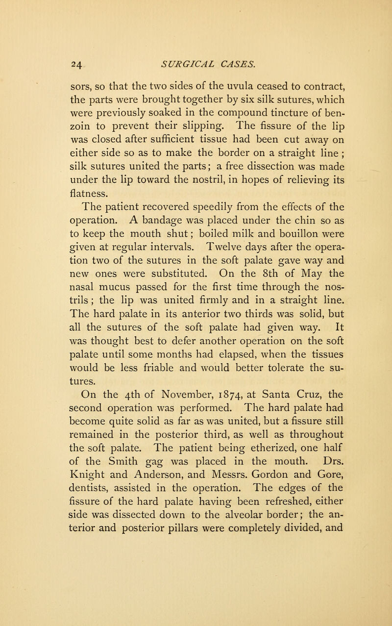 sors, so that the two sides of the uvula ceased to contract, the parts were brought together by six silk sutures, which were previously soaked in the compound tincture of ben- zoin to prevent their slipping. The fissure of the lip was closed after sufficient tissue had been cut away on either side so as to make the border on a straight line ; silk sutures united the parts; a free dissection was made under the lip toward the nostril, in hopes of relieving its flatness. The patient recovered speedily from the effects of the operation. A bandage was placed under the chin so as to keep the mouth shut; boiled milk and bouillon were given at regular intervals. Twelve days after the opera- tion two of the sutures in the soft palate gave way and new ones were substituted. On the 8th of May the nasal mucus passed for the first time through the nos- trils ; the lip was united firmly and in a straight line. The hard palate in its anterior two thirds was solid, but all the sutures of the soft palate had given way. It was thought best to defer another operation on the soft palate until some months had elapsed, when the tissues would be less friable and would better tolerate the su- tures. On the 4th of November, 1874, at Santa Cruz, the second operation was performed. The hard palate had become quite solid as far as was united, but a fissure still remained in the posterior third, as well as throughout the soft palate. The patient being etherized, one half of the Smith gag was placed in the mouth. Drs. Knight and Anderson, and Messrs. Gordon and Gore, dentists, assisted in the operation. The edges of the fissure of the hard palate having been refreshed, either side was dissected down to the alveolar border; the an- terior and posterior pillars were completely divided, and