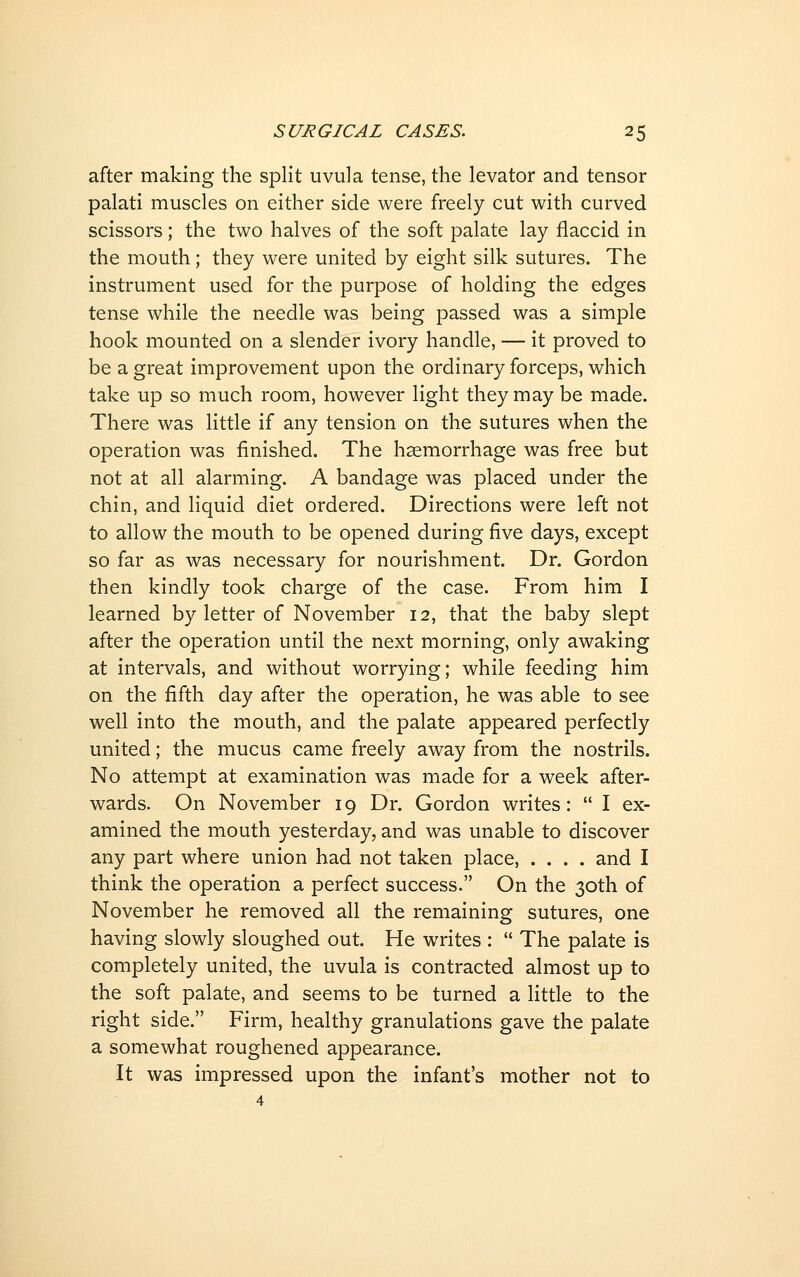 after making the split uvula tense, the levator and tensor palati muscles on either side were freely cut with curved scissors; the two halves of the soft palate lay flaccid in the mouth; they were united by eight silk sutures. The instrument used for the purpose of holding the edges tense while the needle was being passed was a simple hook mounted on a slender ivory handle, — it proved to be a great improvement upon the ordinary forceps, which take up so much room, however light they may be made. There was little if any tension on the sutures when the operation was finished. The haemorrhage was free but not at all alarming. A bandage was placed under the chin, and liquid diet ordered. Directions were left not to allow the mouth to be opened during five days, except so far as was necessary for nourishment. Dr. Gordon then kindly took charge of the case. From him I learned by letter of November 12, that the baby slept after the operation until the next morning, only awaking at intervals, and without worrying; while feeding him on the fifth day after the operation, he was able to see well into the mouth, and the palate appeared perfectly united; the mucus came freely away from the nostrils. No attempt at examination was made for a week after- wards. On November 19 Dr. Gordon writes:  I ex- amined the mouth yesterday, and was unable to discover any part where union had not taken place, .... and I think the operation a perfect success. On the 30th of November he removed all the remaining sutures, one having slowly sloughed out. He writes :  The palate is completely united, the uvula is contracted almost up to the soft palate, and seems to be turned a little to the right side. Firm, healthy granulations gave the palate a somewhat roughened appearance. It was impressed upon the infant's mother not to 4