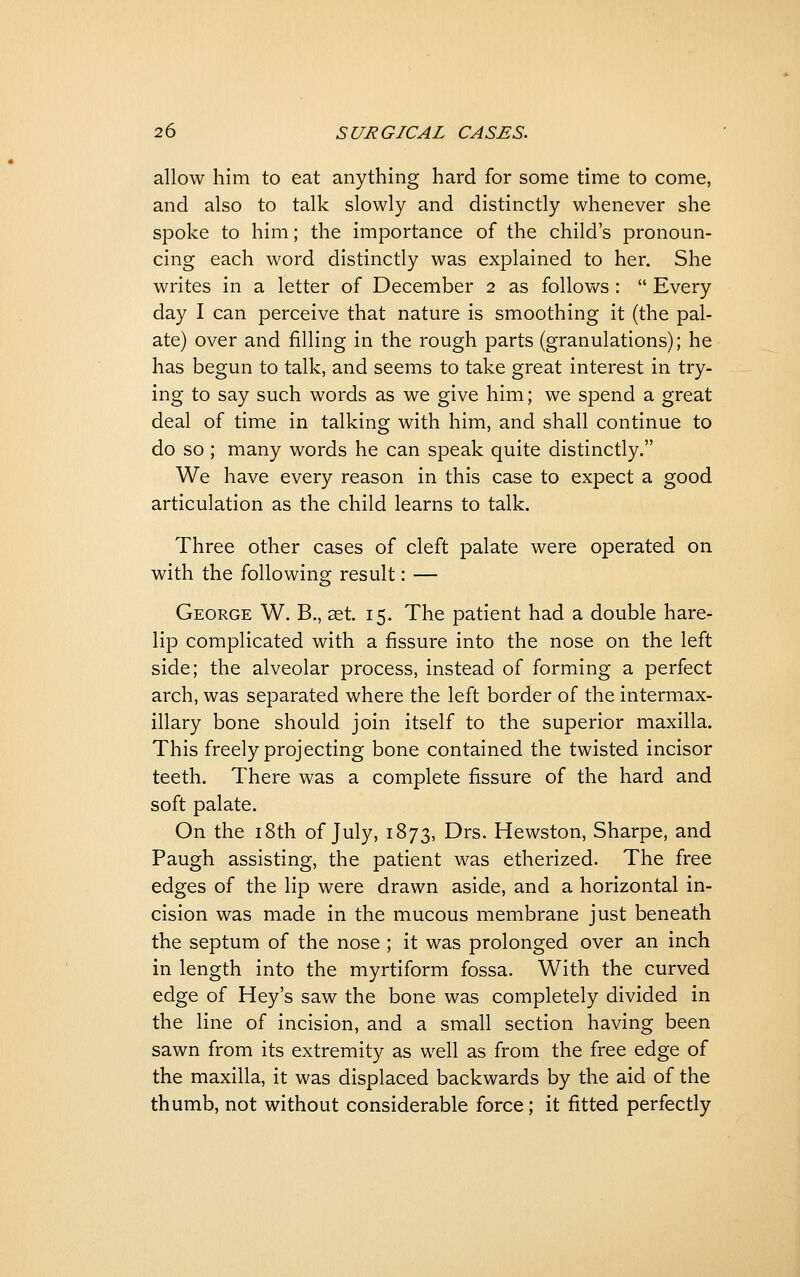 allow him to eat anything hard for some time to come, and also to talk slowly and distinctly whenever she spoke to him; the importance of the child's pronoun- cing each word distinctly was explained to her. She writes in a letter of December 2 as follows :  Every day I can perceive that nature is smoothing it (the pal- ate) over and filling in the rough parts (granulations); he has begun to talk, and seems to take great interest in try- ing to say such words as we give him; we spend a great deal of time in talking with him, and shall continue to do so ; many words he can speak quite distinctly. We have every reason in this case to expect a good articulation as the child learns to talk. Three other cases of cleft palate were operated on with the following result: — George W. B., aet. 15. The patient had a double hare- lip complicated with a fissure into the nose on the left side; the alveolar process, instead of forming a perfect arch, was separated where the left border of the intermax- illary bone should join itself to the superior maxilla. This freely projecting bone contained the twisted incisor teeth. There was a complete fissure of the hard and soft palate. On the 18th of July, 1873, Drs. Hewston, Sharpe, and Paugh assisting, the patient was etherized. The free edges of the lip were drawn aside, and a horizontal in- cision was made in the mucous membrane just beneath the septum of the nose ; it was prolonged over an inch in length into the myrtiform fossa. With the curved edge of Hey's saw the bone was completely divided in the line of incision, and a small section having been sawn from its extremity as well as from the free edge of the maxilla, it was displaced backwards by the aid of the thumb, not without considerable force; it fitted perfectly