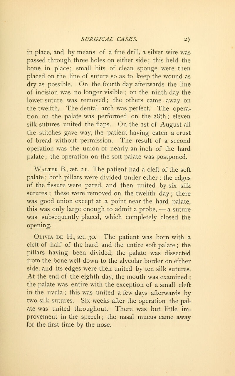 in place, and by means of a fine drill, a silver wire was passed through three holes on either side; this held the bone in place; small bits of clean sponge were then placed on the line of suture so as to keep the wound as dry as possible. On the fourth day afterwards the line of incision was no longer visible ; on the ninth day the lower suture was removed; the others came away on the twelfth. The dental arch was perfect. The opera- tion on the palate was performed on the 28th; eleven silk sutures united the flaps. On the ist of August all the stitches gave way, the patient having eaten a crust of bread without permission. The result of a second operation vv^as the union of nearly an inch of the hard palate ; the operation on the soft palate was postponed. Walter B., aet. 21. The patient had a cleft of the soft palate; both pillars were divided under ether; the edges of the fissure were pared, and then united by six silk sutures ; these were removed on the twelfth day; there was good union except at a point near the hard palate, this was only large enough to admit a probe, — a suture was subsequently placed, which completely closed the opening. Olivia de H., at. 30. The patient was born with a cleft of half of the hard and the entire soft palate; the pillars having been divided, the palate was dissected from the bone well down to the alveolar border on either side, and its edges were then united by ten silk sutures. At the end of the eighth day, the mouth was examined; the palate was entire with the exception of a small cleft in the uvula; this was united a few days afterwards by two silk sutures. Six weeks after the operation the pal- ate was united throughout. There was but Httle im- provement in the speech; the nasal mucus came away for the first time by the nose.