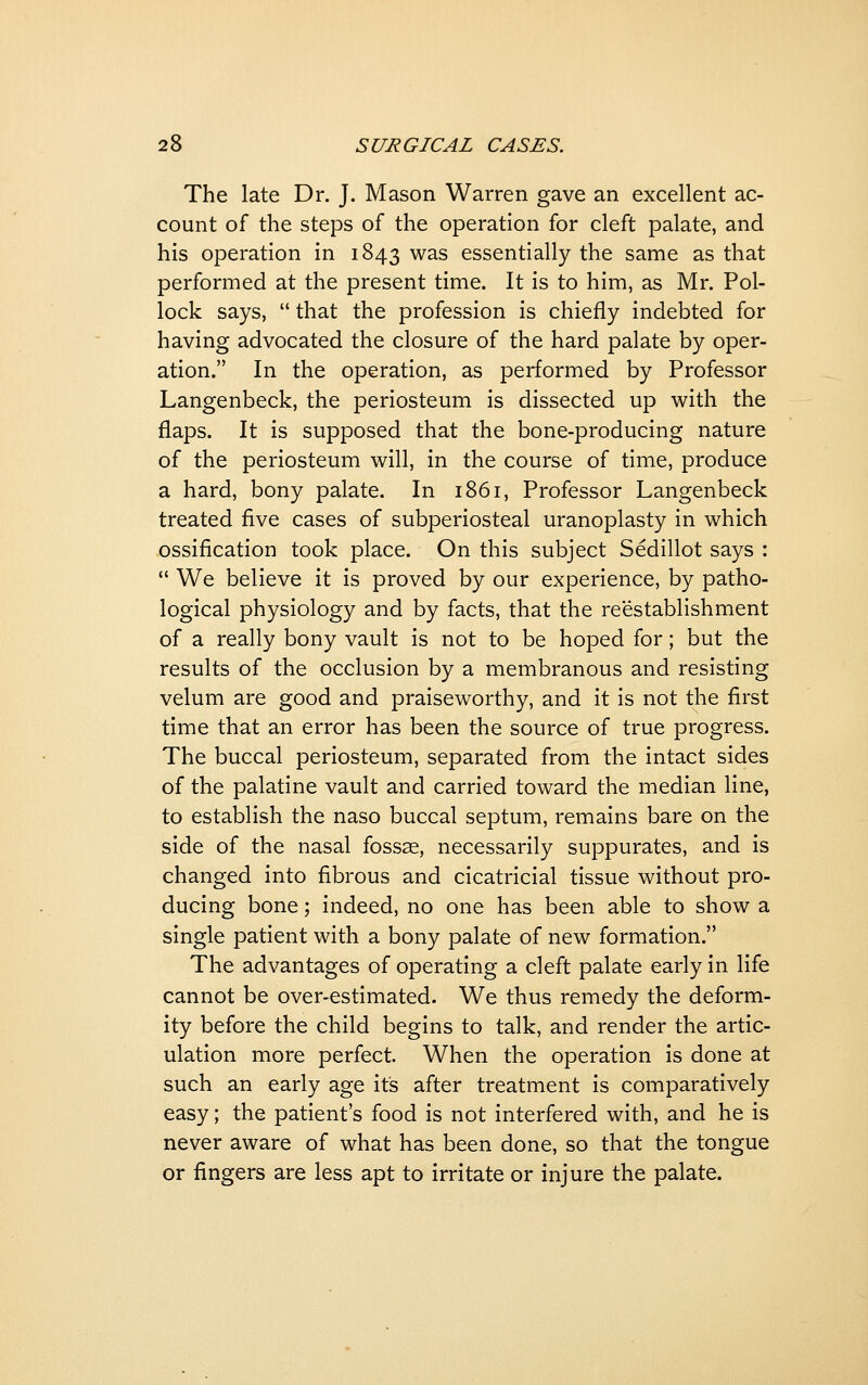 The late Dr. J. Mason Warren gave an excellent ac- count of the steps of the operation for cleft palate, and his operation in 1843 was essentially the same as that performed at the present time. It is to him, as Mr. Pol- lock says,  that the profession is chiefly indebted for having advocated the closure of the hard palate by oper- ation. In the operation, as performed by Professor Langenbeck, the periosteum is dissected up with the flaps. It is supposed that the bone-producing nature of the periosteum will, in the course of time, produce a hard, bony palate. In 1861, Professor Langenbeck treated five cases of subperiosteal uranoplasty in which ossification took place. On this subject Sedillot says :  We believe it is proved by our experience, by patho- logical physiology and by facts, that the reestablishment of a really bony vault is not to be hoped for; but the results of the occlusion by a membranous and resisting velum are good and praiseworthy, and it is not the first time that an error has been the source of true progress. The buccal periosteum, separated from the intact sides of the palatine vault and carried toward the median line, to establish the naso buccal septum, remains bare on the side of the nasal fossae, necessarily suppurates, and is changed into fibrous and cicatricial tissue without pro- ducing bone; indeed, no one has been able to show a single patient with a bony palate of new formation. The advantages of operating a cleft palate early in life cannot be over-estimated. We thus remedy the deform- ity before the child begins to talk, and render the artic- ulation more perfect. When the operation is done at such an early age its after treatment is comparatively easy; the patient's food is not interfered with, and he is never aware of what has been done, so that the tongue or fingers are less apt to irritate or injure the palate.