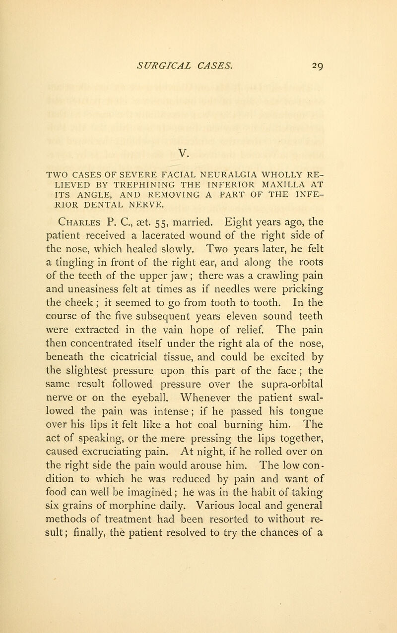 V. TWO CASES OF SEVERE FACIAL NEURALGIA WHOLLY RE- LIEVED BY TREPHINING THE INFERIOR MAXILLA AT ITS ANGLE, AND REMOVING A PART OF THE INFE- RIOR DENTAL NERVE. Charles P. C, set. 55, married. Eight years ago, the patient received a lacerated wound of the right side of the nose, which healed slowly. Two years later, he felt a tingling in front of the right ear, and along the roots of the teeth of the upper jaw; there was a crawling pain and uneasiness felt at times as if needles were pricking the cheek ; it seemed to go from tooth to tooth. In the course of the five subsequent years eleven sound teeth were extracted in the vain hope of relief The pain then concentrated itself under the right ala of the nose, beneath the cicatricial tissue, and could be excited by the slightest pressure upon this part of the face ; the same result followed pressure over the supra-orbital nerve or on the eyeball. Whenever the patient swal- lowed the pain was intense; if he passed his tongue over his lips it felt like a hot coal burning him. The act of speaking, or the mere pressing the lips together, caused excruciating pain. At night, if he rolled over on the right side the pain would arouse him. The low con- dition to which he was reduced by pain and want of food can well be imagined; he was in the habit of taking six grains of morphine daily. Various local and general methods of treatment had been resorted to without re- sult ; finally, the patient resolved to try the chances of a