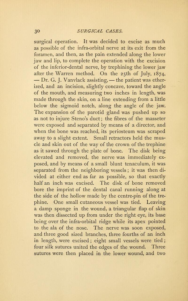surgical operation. It was decided to excise as much as possible of the infra-orbital nerve at its exit from the foramen, and then, as the pain extended along the lower jaw and lip, to complete the operation with the excision of the inferior-dental nerve, by trephining the lower jaw after the Warren method. On the 25th of July, 1874, — Dr. G. J. Vanvlack assisting, — the patient was ether- ized, and an incision, slightly concave, toward the angle of the mouth, and measuring two inches in length, was made through the skin, on a line extending from a little below the sigmoid notch, along the angle of the jaw. The expansion of the parotid gland was pushed up so as not to injure Steno's duct; the fibres of the masseter were exposed and separated by means of a director, and when the bone was reached, its periosteum was scraped away to a slight extent. Small retractors held the mus- cle and skin out of the way of the crown of the trephine as it sawed through the plate of bone. The disk being elevated and removed, the nerve was immediately ex- posed, and by means of a small blunt tenaculum, it was separated from the neighboring vessels ; it was then di- vided at either end as far as possible, so that exactly half an inch was excised. The disk of bone removed bore the imprint of the dental canal running along at the side of the hollow made by the centre-pin of the tre- phine. One small cutaneous vessel was tied. Leaving a damp sponge in the wound, a triangular flap of skin was then dissected up from under the right eye, its base being over the infra-orbital ridge while its apex pointed to the ala of the nose. The nerve was soon exposed, and three good sized branches, three fourths of an inch in length, were excised ; eight small vessels were tied ; four silk sutures united the edges of the wound. Three sutures were then placed in the lower wound, and two