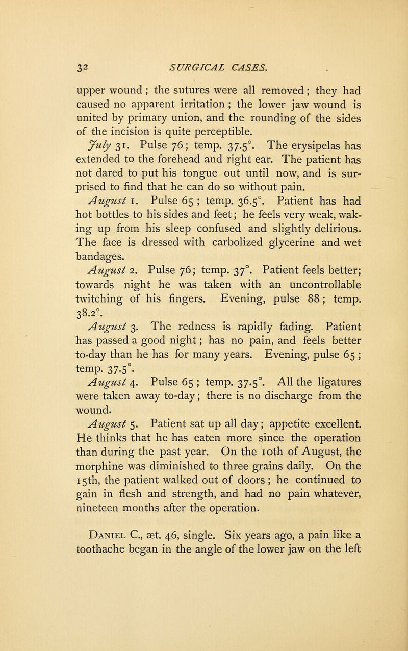 upper wound ; the sutures were all removed; they had caused no apparent irritation ; the lower jaw wound is united by primary union, and the rounding of the sides of the incision is quite perceptible. ^uly 31. Pulse 76; temp. 37.5°. The erysipelas has extended to the forehead and right ear. The patient has not dared to put his tongue out until now, and is sur- prised to find that he can do so without pain. August I. Pulse 65 ; temp. 36.5°. Patient has had hot bottles to his sides and feet; he feels very weak, wak- ing up from his sleep confused and slightly delirious. The face is dressed with carbolized glycerine and wet bandages. August 2. Pulse 76; temp. 37°. Patient feels better; towards night he was taken with an uncontrollable twitching of his fingers. Evening, pulse Z'^; temp. 38.2°. August 3. The redness is rapidly fading. Patient has passed a good night; has no pain, and feels better to-day than he has for many years. Evening, pulse 65 ; temp. 37.5°. August 4. Pulse 65 ; temp. 37.5°. All the ligatures were taken away to-day; there is no discharge from the wound. August 5. Patient sat up all day; appetite excellent. He thinks that he has eaten more since the operation than during the past year. On the loth of August, the morphine was diminished to three grains daily. On the 15 th, the patient walked out of doors ; he continued to gain in flesh and strength, and had no pain whatever, nineteen months after the operation. Daniel C, aet. 46, single. Six years ago, a pain like a toothache began in the angle of the lower jaw on the left