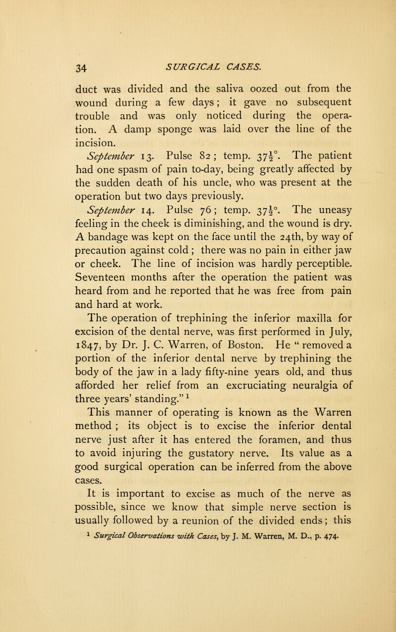 duct was divided and the saliva oozed out from the wound during a few days; it gave no subsequent trouble and was only noticed during the opera- tion. A damp sponge was laid over the line of the incision. September 13. Pulse 82 ; temp, Zl^- The patient had one spasm of pain to-day, being greatly affected by the sudden death of his uncle, who was present at the operation but two days previously. September 14. Pulse 76 ; temp. Zlh- The uneasy feeling in the cheek is diminishing, and the wound is dry. A bandage was kept on the face until the 24th, by way of precaution against cold ; there was no pain in either jaw or cheek. The line of incision was hardly perceptible. Seventeen months after the operation the patient was heard from and he reported that he was free from pain and hard at work. The operation of trephining the inferior maxilla for excision of the dental nerve, was first performed in July, 1847, by Dr. J. C. Warren, of Boston. He  removed a portion of the inferior dental nerve by trephining the body of the jaw in a lady fifty-nine years old, and thus afforded her relief from an excruciating neuralgia of three years' standing. ^ This manner of operating is known as the Warren method ; its object is to excise the inferior dental nerve just after it has entered the foramen, and thus to avoid injuring the gustatory nerve. Its value as a good surgical operation can be inferred from the above cases. It is important to excise as much of the nerve as possible, since we know that simple nerve section is usually followed by a reunion of the divided ends; this 1 Surgical Observations with Cases, by J. M. Warren, M. D., p. 474.
