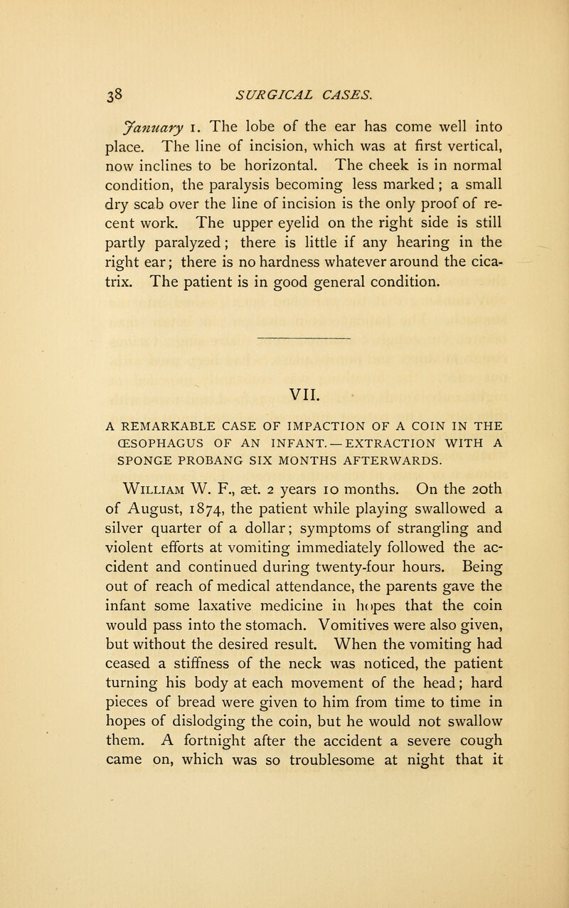 January i. The lobe of the ear has come well into place. The line of incision, which was at first vertical, now inclines to be horizontal. The cheek is in normal condition, the paralysis becoming less marked; a small dry scab over the line of incision is the only proof of re- cent work. The upper eyelid on the right side is still partly paralyzed; there is little if any hearing in the right ear; there is no hardness whatever around the cica- trix. The patient is in good general condition. VII. A REMARKABLE CASE OF IMPACTION OF A COIN IN THE CESOPHAGUS OF AN INFANT. — EXTRACTION WITH A SPONGE PROBANG SIX MONTHS AFTERV^^ARDS. William W. F., aet. 2 years 10 months. On the 20th of August, 1874, the patient while playing swallowed a silver quarter of a dollar; symptoms of strangling and violent efforts at vomiting immediately followed the ac- cident and continued during twenty-four hours. Being out of reach of medical attendance, the parents gave the infant some laxative medicine in hopes that the coin would pass into the stomach. Vomitives were also given, but without the desired result. When the vomiting had ceased a stiffness of the neck was noticed, the patient turning his body at each movement of the head; hard pieces of bread were given to him from time to time in hopes of dislodging the coin, but he would not swallow them. A fortnight after the accident a severe cough came on, which was so troublesome at night that it