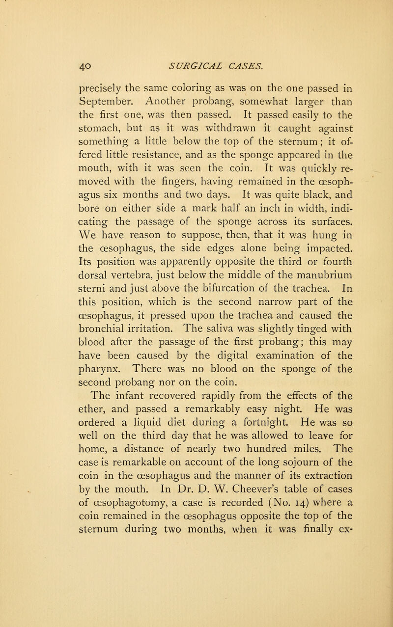 precisely the same coloring as was on the one passed in September. Another probang, somewhat larger than the first one, was then passed. It passed easily to the stomach, but as it was withdrawn it caught against something a little below the top of the sternum ; it of- fered little resistance, and as the sponge appeared in the mouth, with it was seen the coin. It was quickly re- moved with the fingers, having remained in the oesoph- agus six months and two days. It was quite black, and bore on either side a mark half an inch in width, indi- cating the passage of the sponge across its surfaces. We have reason to suppose, then, that it was hung in the oesophagus, the side edges alone being impacted. Its position was apparently opposite the third or fourth dorsal vertebra, just below the middle of the manubrium sterni and just above the bifurcation of the trachea. In this position, which is the second narrow part of the oesophagus, it pressed upon the trachea and caused the bronchial irritation. The saliva was slightly tinged with blood after the passage of the first probang; this may have been caused by the digital examination of the pharynx. There was no blood on the sponge of the second probang nor on the coin. The infant recovered rapidly from the effects of the ether, and passed a remarkably easy night. He was ordered a liquid diet during a fortnight. He was so well on the third day that he was allowed to leave for home, a distance of nearly two hundred miles. The case is remarkable on account of the long sojourn of the coin in the oesophagus and the manner of its extraction by the mouth. In Dr. D. W. Cheever's table of cases of oesophagotomy, a case is recorded (No. 14) where a coin remained in the oesophagus opposite the top of the sternum during two months, when it was finally ex-