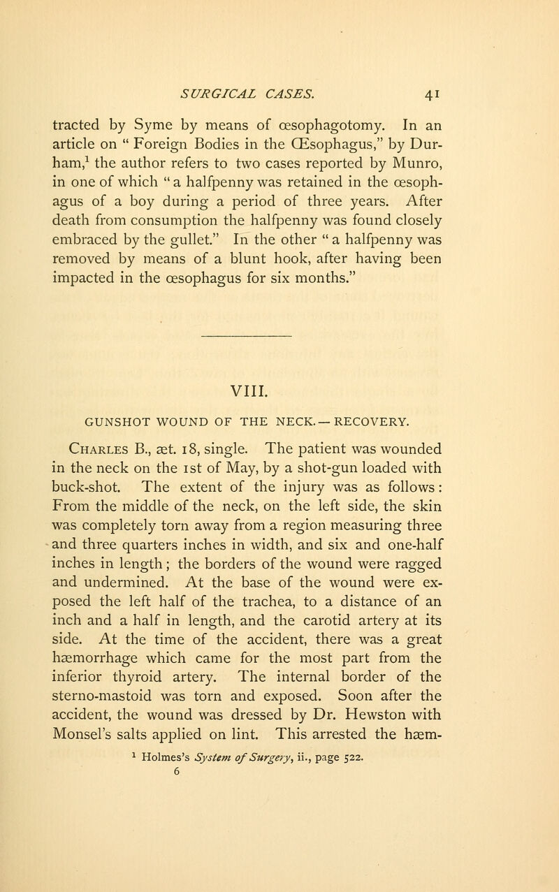 tracted by Syme by means of oesophagotomy. In an article on  Foreign Bodies in the CEsophagus, by Dur- ham,-^ the author refers to two cases reported by Munro, in one of which a halfpenny was retained in the oesoph- agus of a boy during a period of three years. After death from consumption the halfpenny was found closely embraced by the gullet. In the other  a halfpenny was removed by means of a blunt hook, after having been impacted in the oesophagus for six months. VIII. GUNSHOT WOUND OF THE NECK.—RECOVERY. Charles B., cet. 18, single. The patient was wounded in the neck on the ist of May, by a shot-gun loaded with buck-shot. The extent of the injury was as follows: From the middle of the neck, on the left side, the skin was completely torn away from a region measuring three and three quarters inches in width, and six and one-half inches in length; the borders of the wound were ragged and undermined. At the base of the wound were ex- posed the left half of the trachea, to a distance of an inch and a half in length, and the carotid artery at its side. At the time of the accident, there was a great haemorrhage which came for the most part from the inferior thyroid artery. The internal border of the sterno-mastoid was torn and exposed. Soon after the accident, the wound was dressed by Dr. Hewston with Monsel's salts applied on lint. This arrested the haem- ^ Holmes's System of Surgery, ii., page 522. 6