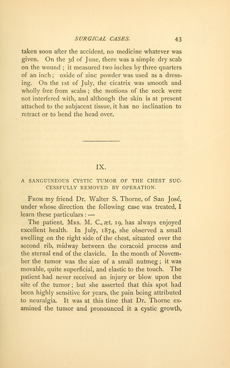 taken soon after the accident, no medicine whatever was given. On the 3d of June, there was a simple dry scab on the wound ; it measured two inches by three quarters of an inch; oxide of zinc powder was used as a dress- ing. On the ist of July, the cicatrix was smooth and wholly free from scabs ; the motions of the neck were not interfered with, and although the skin is at present attached to the subjacent tissue, it has no inclination to retract or to bend the head over. IX. A SANGUINEOUS CYSTIC TUMOR OF THE CHEST SUC- CESSFULLY REMOVED BY OPERATION. From my friend Dr. Walter S. Thorne, of San Jose, under whose direction, the following case was treated, I learn these particulars : — The patient, Mrs. M. C, aet. 19, has always enjoyed excellent health. In July, 1874, she observed a small swelling on the right side of the chest, situated over the second rib, midway between the coracoid process and the sternal end of the clavicle. In the month of Novem- ber the tumor was the size of a small nutmeg; it was movable, quite superficial, and elastic to the touch. The patient had never received an injury or blow upon the site of the tumor; but she asserted that this spot had been highly sensitive for years, the pain being attributed to neuralgia. It was at this time that Dr. Thorne ex- amined the tumor and pronounced it a cystic growth,