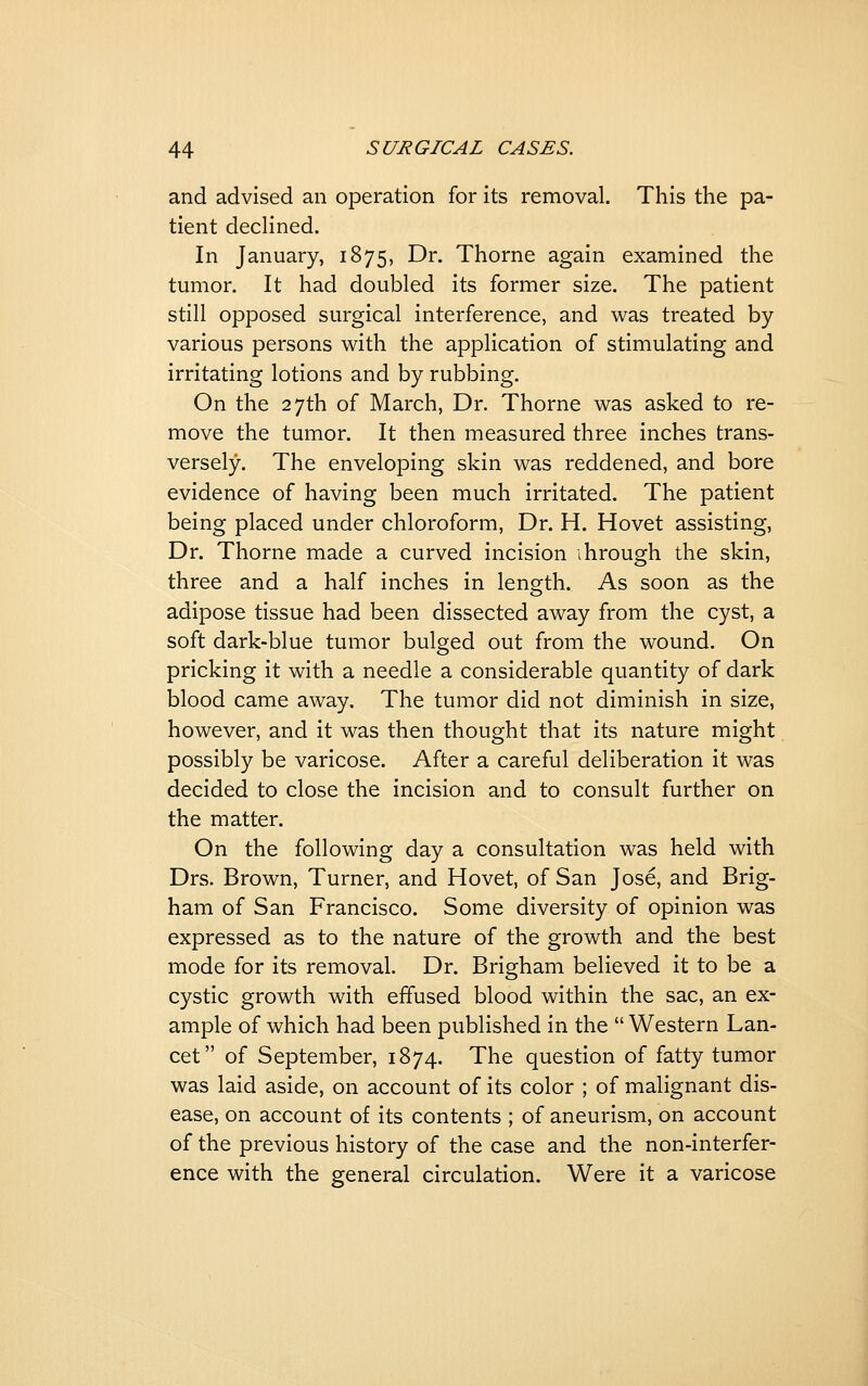 and advised an operation for its removal. This the pa- tient decHned. In January, 1875, Dr. Thorne again examined the tumor. It had doubled its former size. The patient still opposed surgical interference, and was treated by various persons with the application of stimulating and irritating lotions and by rubbing. On the 27th of March, Dr. Thorne was asked to re- move the tumor. It then measured three inches trans- versely. The enveloping skin was reddened, and bore evidence of having been much irritated. The patient being placed under chloroform. Dr. H. Hovet assisting, Dr. Thorne made a curved incision ihrough the skin, three and a half inches in length. As soon as the adipose tissue had been dissected away from the cyst, a soft dark-blue tumor bulged out from the wound. On pricking it with a needle a considerable quantity of dark blood came away. The tumor did not diminish in size, however, and it was then thought that its nature might possibly be varicose. After a careful deliberation it was decided to close the incision and to consult further on the matter. On the following day a consultation was held with Drs. Brown, Turner, and Hovet, of San Jose, and Brig- ham of San Francisco. Some diversity of opinion was expressed as to the nature of the growth and the best mode for its removal. Dr. Brigham believed it to be a cystic growth with effused blood within the sac, an ex- ample of which had been published in the  Western Lan- cet of September, 1874. The question of fatty tumor was laid aside, on account of its color ; of malignant dis- ease, on account of its contents ; of aneurism, on account of the previous history of the case and the non-interfer- ence with the general circulation. Were it a varicose