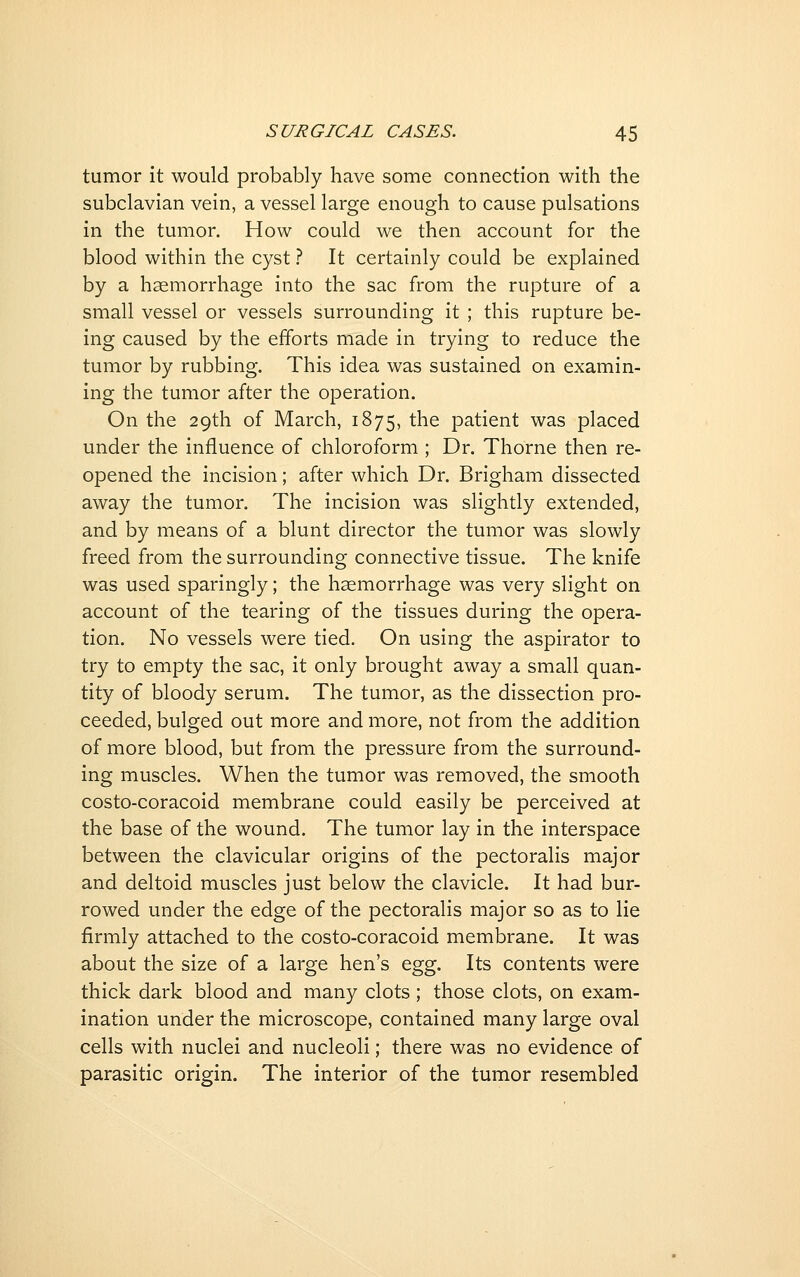 tumor it would probably have some connection with the subclavian vein, a vessel large enough to cause pulsations in the tumor. How could we then account for the blood within the cyst ? It certainly could be explained by a haemorrhage into the sac from the rupture of a small vessel or vessels surrounding it ; this rupture be- ing caused by the efforts made in trying to reduce the tumor by rubbing. This idea was sustained on examin- ing the tumor after the operation. On the 29th of March, 1875, the patient was placed under the influence of chloroform ; Dr. Thorne then re- opened the incision; after which Dr. Brigham dissected away the tumor. The incision was slightly extended, and by means of a blunt director the tumor was slowly freed from the surrounding connective tissue. The knife was used sparingly; the hemorrhage was very slight on account of the tearing of the tissues during the opera- tion. No vessels were tied. On using the aspirator to try to empty the sac, it only brought away a small quan- tity of bloody serum. The tumor, as the dissection pro- ceeded, bulged out more and more, not from the addition of more blood, but from the pressure from the surround- ing muscles. When the tumor was removed, the smooth costo-coracoid membrane could easily be perceived at the base of the wound. The tumor lay in the interspace between the clavicular origins of the pectoralis major and deltoid muscles just below the clavicle. It had bur- rowed under the edge of the pectoralis major so as to lie firmly attached to the costo-coracoid membrane. It was about the size of a large hen's egg. Its contents were thick dark blood and many clots ; those clots, on exam- ination under the microscope, contained many large oval cells with nuclei and nucleoli; there was no evidence of parasitic origin. The interior of the tumor resembled