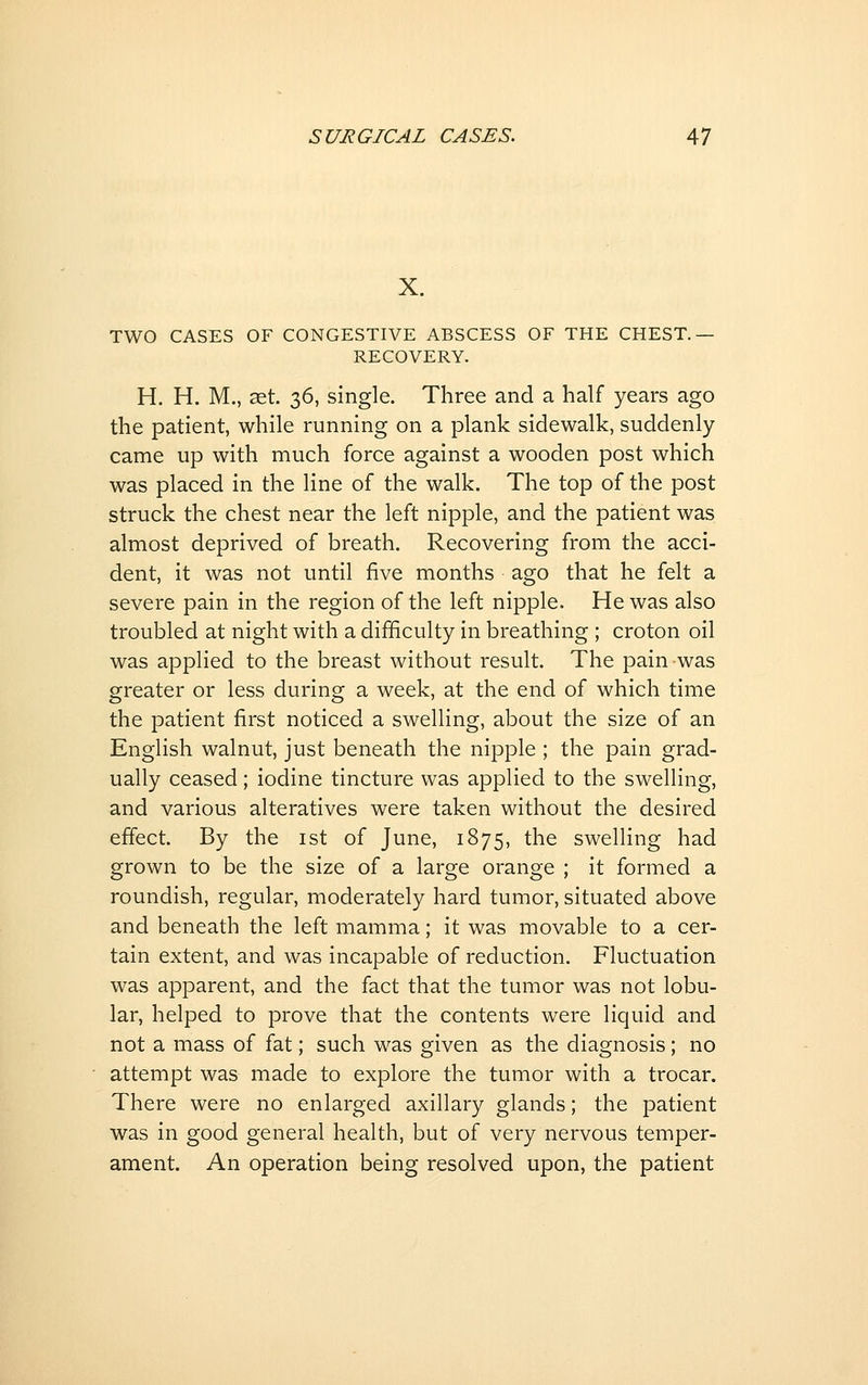 X. TWO CASES OF CONGESTIVE ABSCESS OF THE CHEST.— RECOVERY. H. H. M,, ^et. 36, single. Three and a half years ago the patient, while running on a plank sidewalk, suddenly came up with much force against a wooden post which was placed in the line of the walk. The top of the post struck the chest near the left nipple, and the patient was almost deprived of breath. Recovering from the acci- dent, it was not until five months ago that he felt a severe pain in the region of the left nipple. He was also troubled at night with a difficulty in breathing ; croton oil was applied to the breast without result. The pain was greater or less during a week, at the end of which time the patient first noticed a swelling, about the size of an English walnut, just beneath the nipple ; the pain grad- ually ceased; iodine tincture was applied to the swelling, and various alteratives were taken without the desired effect. By the ist of June, 1875, the swelling had grown to be the size of a large orange ; it formed a roundish, regular, moderately hard tumor, situated above and beneath the left mamma; it was movable to a cer- tain extent, and was incapable of reduction. Fluctuation was apparent, and the fact that the tumor was not lobu- lar, helped to prove that the contents were liquid and not a mass of fat; such was given as the diagnosis; no attempt was made to explore the tumor with a trocar. There were no enlarged axillary glands; the patient was in good general health, but of very nervous temper- ament. An operation being resolved upon, the patient