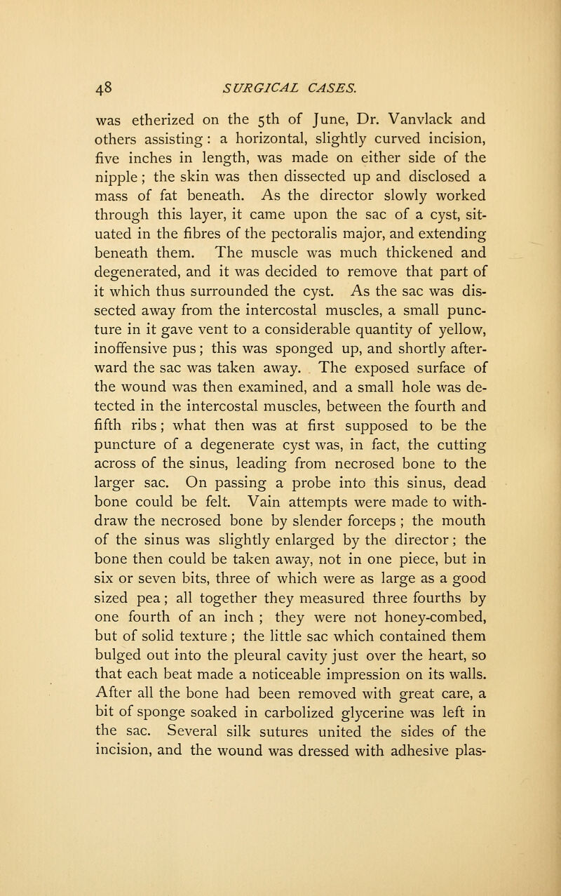 was etherized on the 5th of June, Dr. Vanvlack and others assisting: a horizontal, slightly curved incision, five inches in length, was made on either side of the nipple; the skin was then dissected up and disclosed a mass of fat beneath. As the director slowly worked through this layer, it came upon the sac of a cyst, sit- uated in the fibres of the pectoralis major, and extending beneath them. The muscle was much thickened and degenerated, and it was decided to remove that part of it which thus surrounded the cyst. As the sac was dis- sected away from the intercostal muscles, a small punc- ture in it gave vent to a considerable quantity of yellow, inoffensive pus; this was sponged up, and shortly after- ward the sac was taken away. The exposed surface of the wound was then examined, and a small hole was de- tected in the intercostal muscles, between the fourth and fifth ribs; what then was at first supposed to be the puncture of a degenerate cyst was, in fact, the cutting across of the sinus, leading from necrosed bone to the larger sac. On passing a probe into this sinus, dead bone could be felt. Vain attempts were made to with- draw the necrosed bone by slender forceps ; the mouth of the sinus was slightly enlarged by the director; the bone then could be taken away, not in one piece, but in six or seven bits, three of which were as large as a good sized pea; all together they measured three fourths by one fourth of an inch ; they were not honey-combed, but of solid texture ; the little sac which contained them bulged out into the pleural cavity just over the heart, so that each beat made a noticeable impression on its walls. After all the bone had been removed with great care, a bit of sponge soaked in carbolized glycerine was left in the sac. Several silk sutures united the sides of the incision, and the wound was dressed with adhesive plas-