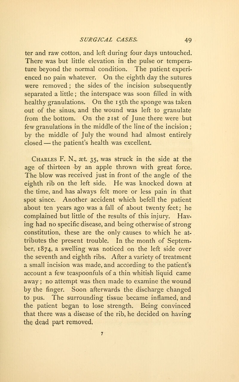 ter and raw cotton, and left during four days untouched. There was but little elevation in the pulse or tempera- ture beyond the normal condition. The patient experi- enced no pain whatever. On the eighth day the sutures were removed ; the sides of the incision subsequently separated a little; the interspace was soon filled in with healthy granulations. On the 15th the sponge was taken out of the sinus, and the wound was left to granulate from the bottom. On the 21st of June there were but few granulations in the middle of the line of the incision ; by the middle of July the wound had almost entirely closed — the patient's health was excellent. Charles F. N., aet. 35, was struck in the side at the age of thirteen by an apple thrown with great force. The blow was received just in front of the angle of the eighth rib on the left side. He was knocked down at the time, and has always felt more or less pain in that spot since. Another accident which befell the patient about ten years ago was a fall of about twenty feet; he complained but little of the results of this injury. Hav- ing had no specific disease, and being otherwise of strong constitution, these are the only causes to which he at- tributes the present trouble. In the month of Septem- ber, 1874, a swelling was noticed on the left side over the seventh and eighth ribs. After a variety of treatment a small incision was made, and according to the patient's account a few teaspoonfuls of a thin whitish liquid came away ; no attempt was then made to examine the wound by the finger. Soon afterwards the discharge changed to pus. The surrounding tissue became inflamed, and the patient began to lose strength. Being convinced that there was a disease of the rib, he decided on having the dead part removed.