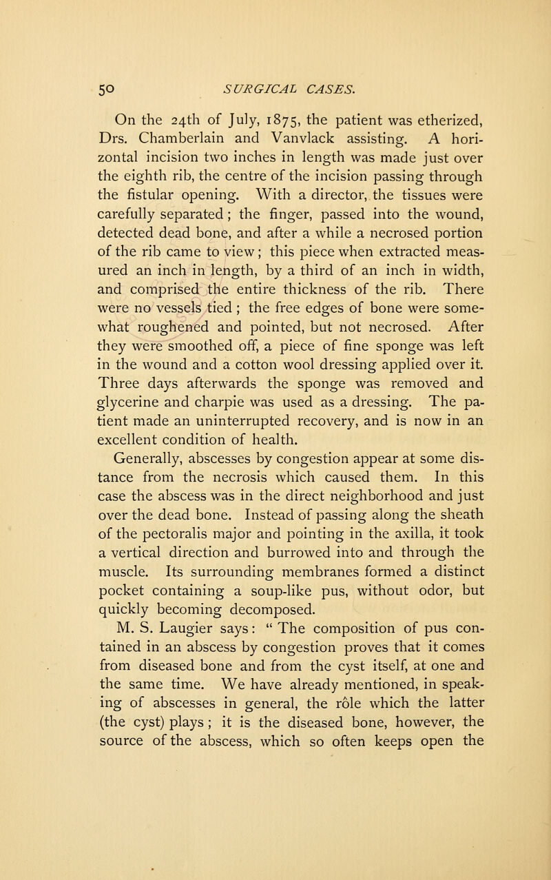 On the 24th of July, 1875, the patient was etherized, Drs. Chamberlain and Vanvlack assistinsf. A hori- zontal incision two inches in length was made just over the eighth rib, the centre of the incision passing through the fistular opening. With a director, the tissues were carefully separated; the finger, passed into the wound, detected dead bone, and after a while a necrosed portion of the rib came to view; this piece when extracted meas- ured an inch in length, by a third of an inch in width, and comprised the entire thickness of the rib. There were no vessels tied ; the free edges of bone were some- what roughened and pointed, but not necrosed. After they were smoothed off, a piece of fine sponge was left in the wound and a cotton wool dressing applied over it. Three days afterwards the sponge was removed and glycerine and charpie was used as a dressing. The pa- tient made an uninterrupted recovery, and is now in an excellent condition of health. Generally, abscesses by congestion appear at some dis- tance from the necrosis which caused them. In this case the abscess was in the direct neighborhood and just over the dead bone. Instead of passing along the sheath of the pectoralis major and pointing in the axilla, it took a vertical direction and burrowed into and through the muscle. Its surrounding membranes formed a distinct pocket containing a soup-like pus, without odor, but quickly becoming decomposed. M. S. Laugier says:  The composition of pus con- tained in an abscess by congestion proves that it comes from diseased bone and from the cyst itself, at one and the same time. We have already mentioned, in speak- ing of abscesses in general, the role which the latter (the cyst) plays; it is the diseased bone, however, the source of the abscess, which so often keeps open the