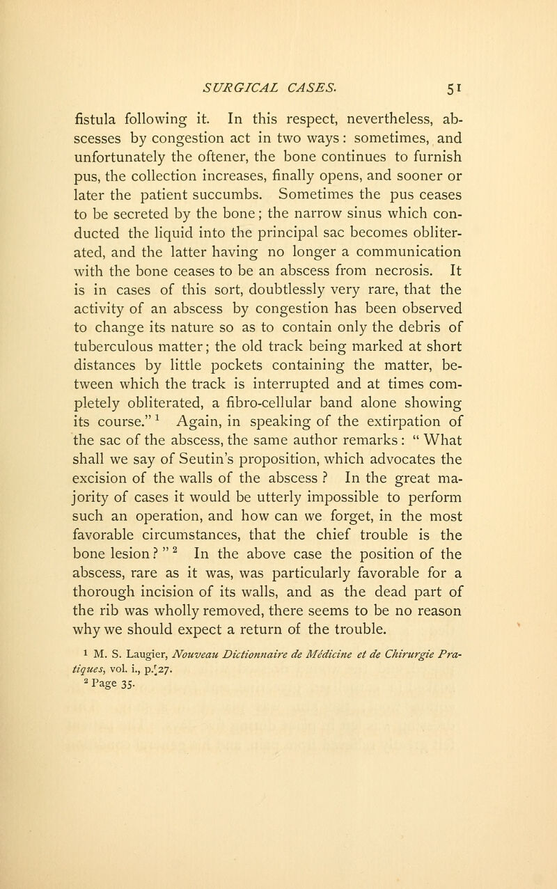 fistula following it In this respect, nevertheless, ab- scesses by congestion act in two ways: sometimes, and unfortunately the oftener, the bone continues to furnish pus, the collection increases, finally opens, and sooner or later the patient succumbs. Sometimes the pus ceases to be secreted by the bone; the narrow sinus which con- ducted the liquid into the principal sac becomes obliter- ated, and the latter having no longer a communication with the bone ceases to be an abscess from necrosis. It is in cases of this sort, doubtlessly very rare, that the activity of an abscess by congestion has been observed to change its nature so as to contain only the debris of tuberculous matter; the old track being marked at short distances by little pockets containing the matter, be- tween which the track is interrupted and at times com- pletely obliterated, a fibro-cellular band alone showing its course. ^ Again, in speaking of the extirpation of the sac of the abscess, the same author remarks :  What shall we say of Seutin's proposition, which advocates the excision of the walls of the abscess } In the great ma- jority of cases it would be utterly impossible to perform such an operation, and how can we forget, in the most favorable circumstances, that the chief trouble is the bone lesion.?  ^ In the above case the position of the abscess, rare as it was, was particularly favorable for a thorough incision of its walls, and as the dead part of the rib was wholly removed, there seems to be no reason why we should expect a return of the trouble. 1 M. S. Laugier, Nouveau Dictionnaire de Medicine et de Chirurgie Pra- tiques, vol. i., p/27. 2 Page 35.