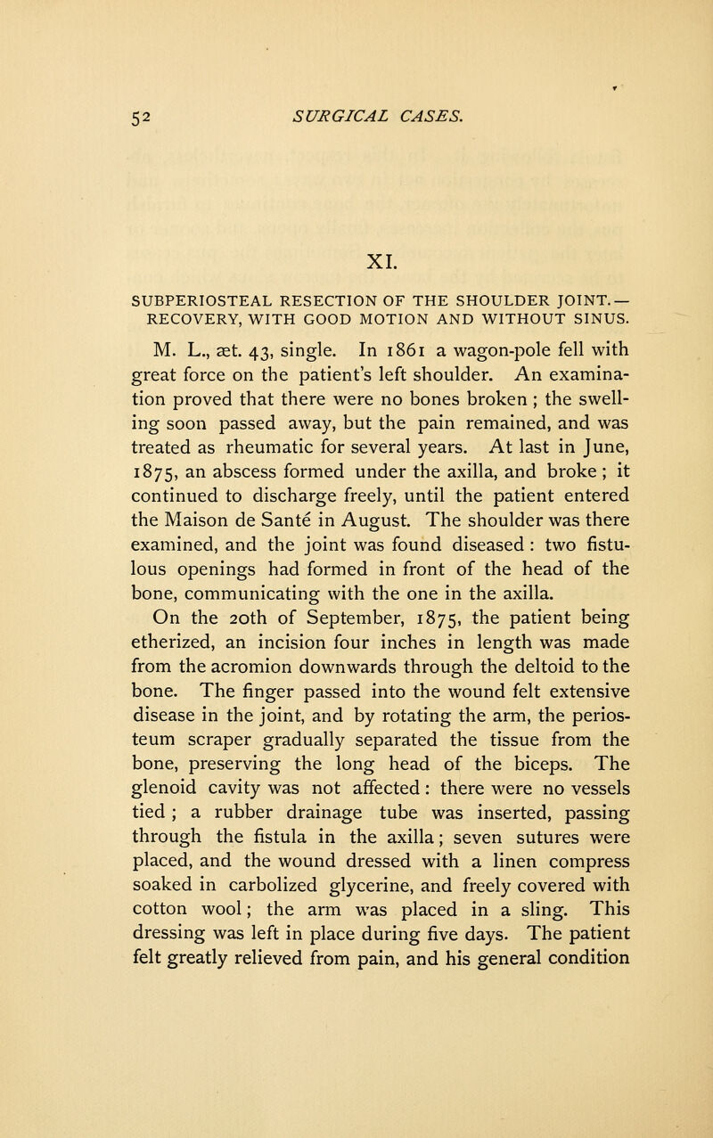 XL SUBPERIOSTEAL RESECTION OF THE SHOULDER JOINT.— RECOVERY, WITH GOOD MOTION AND WITHOUT SINUS. M. L., set. 43, single. In 1861 a wagon-pole fell with great force on the patient's left shoulder. An examina- tion proved that there were no bones broken; the swell- ing soon passed away, but the pain remained, and was treated as rheumatic for several years. At last in June, 1875, an abscess formed under the axilla, and broke; it continued to discharge freely, until the patient entered the Maison de Sante in August. The shoulder was there examined, and the joint was found diseased : two fistu- lous openings had formed in front of the head of the bone, communicating with the one in the axilla. On the 20th of September, 1875, the patient being etherized, an incision four inches in length was made from the acromion downwards through the deltoid to the bone. The finger passed into the wound felt extensive disease in the joint, and by rotating the arm, the perios- teum scraper gradually separated the tissue from the bone, preserving the long head of the biceps. The glenoid cavity was not affected: there were no vessels tied ; a rubber drainage tube was inserted, passing through the fistula in the axilla; seven sutures were placed, and the wound dressed with a linen compress soaked in carbolized glycerine, and freely covered with cotton wool; the arm was placed in a sling. This dressing was left in place during five days. The patient felt greatly relieved from pain, and his general condition