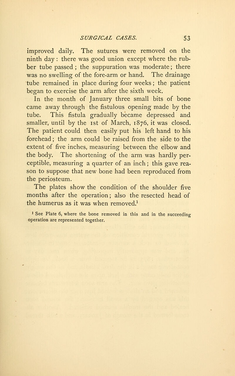 improved daily. The sutures were removed on the ninth day: there was good union except where the rub- ber tube passed ; the suppuration was moderate; there was no swelling of the fore-arm or hand. The drainage tube remained in place during four weeks; the patient began to exercise the arm after the sixth week. In the month of January three small bits of bone came away through the fistulous opening made by the tube. This fistula gradually became depressed and smaller, until by the ist of March, 1876, it was closed. The patient could then easily put his left hand to his forehead; the arm could be raised from the side to the extent of five inches, measuring between the elbow and the body. The shortening of the arm was hardly per- ceptible, measuring a quarter of an inch; this gave rea- son to suppose that new bone had been reproduced from the periosteum. The plates show the condition of the shoulder five months after the operation; also the resected head of the humerus as it was when removed.-^ 1 See Plate 6, where the bone removed in this and in the succeeding operation are represented together.