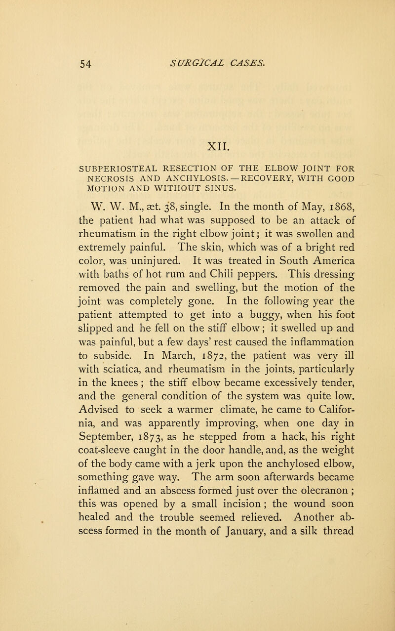 XII. SUBPERIOSTEAL RESECTION OF THE ELBOW JOINT FOR NECROSIS AND ANCHYLOSIS.— RECOVERY, WITH GOOD MOTION AND WITHOUT SINUS. W. W. M., 2&i. 38, single. In the month of May, 1868, the patient had what was supposed to be an attack of rheumatism in the right elbow joint; it was swollen and extremely painful. The skin, which was of a bright red color, was uninjured. It was treated in South America with baths of hot rum and Chili peppers. This dressing removed the pain and swelling, but the motion of the joint was completely gone. In the following year the patient attempted to get into a buggy, when his foot slipped and he fell on the stiff elbow; it swelled up and was painful, but a few days' rest caused the inflammation to subside. In March, 1872, the patient was very ill with sciatica, and rheumatism in the joints, particularly in the knees ; the stiff elbow became excessively tender, and the general condition of the system was quite low. Advised to seek a warmer climate, he came to Califor- nia, and was apparently improving, when one day in September, 1873, as he stepped from a hack, his right coat-sleeve caught in the door handle, and, as the weight of the body came with a jerk upon the anchylosed elbow, something gave way. The arm soon afterwards became inflamed and an abscess formed just over the olecranon ; this was opened by a small incision ; the wound soon healed and the trouble seemed relieved. Another ab- scess formed in the month of January, and a silk thread