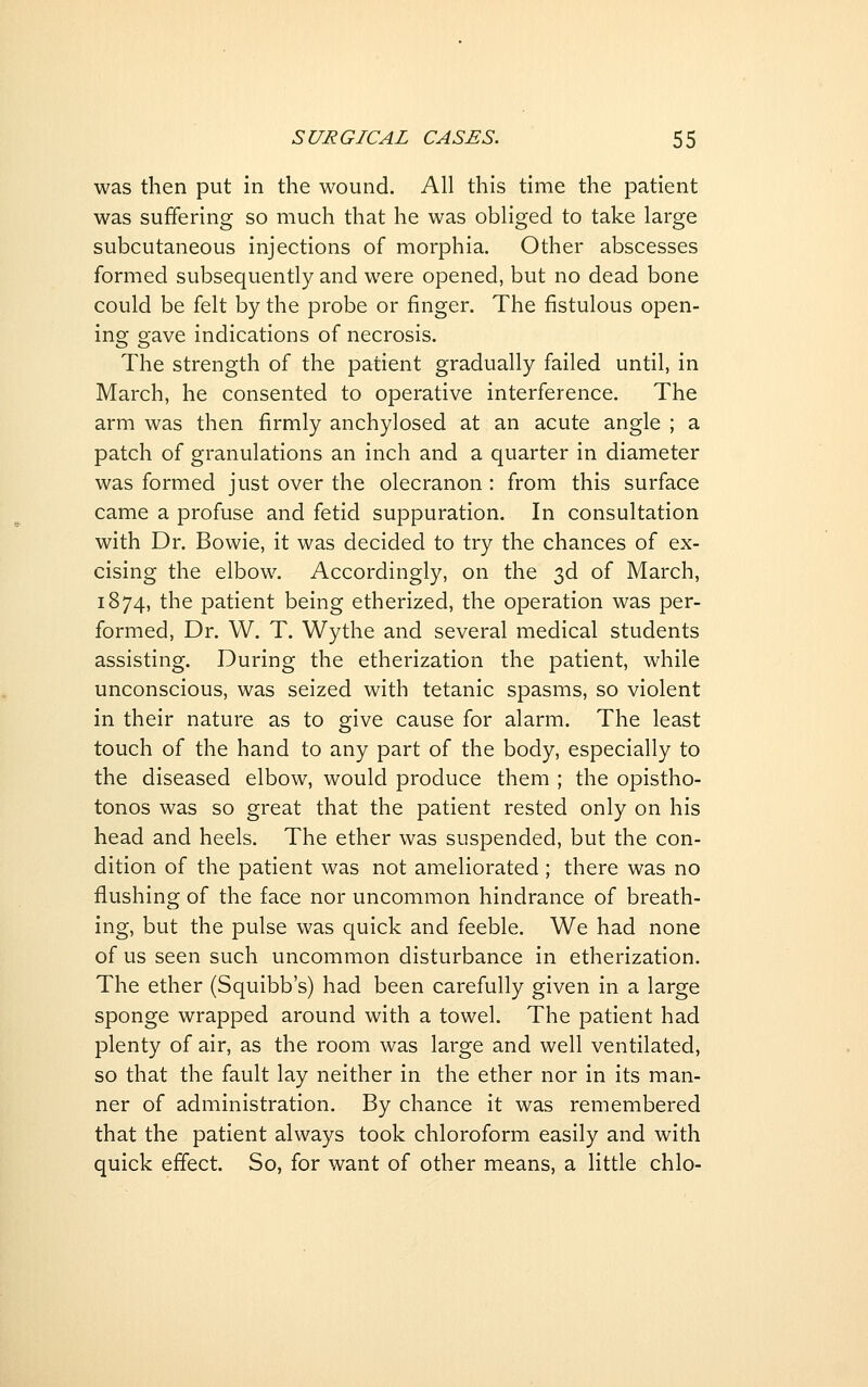 was then put in the wound. All this time the patient was suffering so much that he was obliged to take large subcutaneous injections of morphia. Other abscesses formed subsequently and were opened, but no dead bone could be felt by the probe or finger. The fistulous open- ing gave indications of necrosis. The strength of the patient gradually failed until, in March, he consented to operative interference. The arm was then firmly anchylosed at an acute angle ; a patch of granulations an inch and a quarter in diameter was formed just over the olecranon: from this surface came a profuse and fetid suppuration. In consultation with Dr. Bowie, it was decided to try the chances of ex- cising the elbow. Accordingly, on the 3d of March, 1874, the patient being etherized, the operation was per- formed. Dr. W. T. Wythe and several medical students assisting. During the etherization the patient, while unconscious, was seized with tetanic spasms, so violent in their nature as to give cause for alarm. The least touch of the hand to any part of the body, especially to the diseased elbow, would produce them ; the opistho- tonos was so great that the patient rested only on his head and heels. The ether was suspended, but the con- dition of the patient was not ameliorated ; there was no flushing of the face nor uncommon hindrance of breath- ing, but the pulse was quick and feeble. We had none of us seen such uncommon disturbance in etherization. The ether (Squibb's) had been carefully given in a large sponge wrapped around with a towel. The patient had plenty of air, as the room was large and well ventilated, so that the fault lay neither in the ether nor in its man- ner of administration. By chance it was remembered that the patient always took chloroform easily and with quick effect. So, for want of other means, a little chlo-