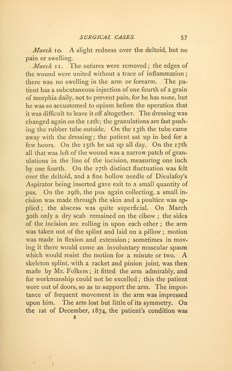 March lo. A slight redness over the deltoid, but no pain or swelling. March ii. The sutures were removed; the edges of the wound were united without a trace of inflammation ; there was no swelling in the arm or forearm. The pa- tient has a subcutaneous injection of one fourth of a grain of morphia daily, not to prevent pain, for he has none, but he was so accustomed to opium before the operation that it was difficult to leave it off altogether. The dressing was changed again on the 12th; the granulations are fast push- ing the rubber tube outside. On the 13th the tube came away with the dressing; the patient sat up in bed for a few hours. On the 15th he sat up all day. On the 17th all that was left of the wound was a narrow patch of gran- ulations in the line of the incision, measuring one inch by one fourth. On the 27th distinct fluctuation was felt over the deltoid, and a fine hollow needle of Dieulafoy's Aspirator being inserted gave exit to a small quantity of pus. On the 29th, the pus again collecting, a small in- cision was made through the skin and a poultice was ap- plied ; the abscess was quite superficial. On March 30th only a dry scab remained on the elbow ; the sides of the incision are rolling in upon each other ; the arm was taken out of the splint and laid on a pillow; motion was made in flexion and extension; sometimes in mov- ing it there would come an involuntary muscular spasm which would resist the motion for a minute or two. A skeleton splint, with a racket and pinion joint, was then made by Mr. Folkers ; it fitted the arm admirably, and for workmanship could not be excelled ; this the patient wore out of doors, so as to support the arm. The impor- tance of frequent movement in the arm was impressed upon him. The arm lost but little of its symmetry. On the I St of December, 1874, the patient's condition was 8