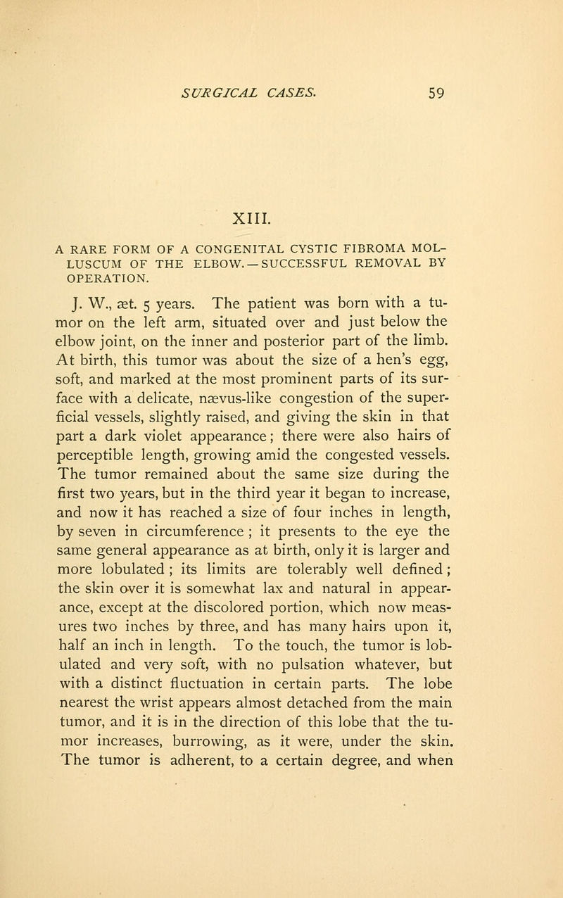 XIII. A RARE FORM OF A CONGENITAL CYSTIC FIBROMA MOL- LUSCUM OF THE ELBOW. —SUCCESSFUL REMOVAL BY OPERATION. J. W., ^t. 5 years. The patient was born with a tu- mor on the left arm, situated over and just below the elbow joint, on the inner and posterior part of the limb. At birth, this tumor was about the size of a hen's ^g%, soft, and marked at the most prominent parts of its sur- face with a delicate, nsevus-like congestion of the super- ficial vessels, slightly raised, and giving the skin in that part a dark violet appearance; there were also hairs of perceptible length, growing amid the congested vessels. The tumor remained about the same size during the first two years, but in the third year it began to increase, and now it has reached a size of four inches in length, by seven in circumference ; it presents to the eye the same general appearance as at birth, only it is larger and more lobulated ; its limits are tolerably well defined; the skin aver it is somewhat lax and natural in appear- ance, except at the discolored portion, which now meas- ures two inches by three, and has many hairs upon it, half an inch in length. To the touch, the tumor is lob- ulated and very soft, with no pulsation whatever, but with a distinct fluctuation in certain parts. The lobe nearest the wrist appears almost detached from the main tumor, and it is in the direction of this lobe that the tu- mor increases, burrowing, as it were, under the skin. The tumor is adherent, to a certain degree, and when