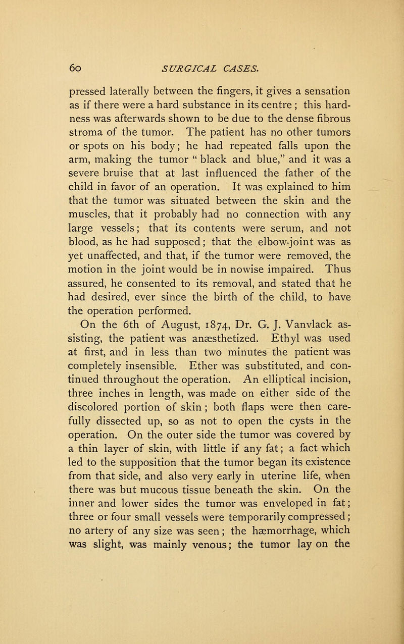 pressed laterally between the fingers, it gives a sensation as if there were a hard substance in its centre ; this hard- ness was afterwards shown to be due to the dense fibrous stroma of the tumor. The patient has no other tumors or spots on his body; he had repeated falls upon the arm, making the tumor  black and blue, and it was a severe bruise that at last influenced the father of the child in favor of an operation. It was explained to him that the tumor was situated between the skin and the muscles, that it probably had no connection with any large vessels; that its contents were serum, and not blood, as he had supposed; that the elbow-joint was as yet unaffected, and that, if the tumor were removed, the motion in the joint would be in nowise impaired. Thus assured, he consented to its removal, and stated that he had desired, ever since the birth of the child, to have the operation performed. On the 6th of August, 1874, Dr. G. J. Vanvlack as- sisting, the patient was anaesthetized. Ethyl was used at first, and in less than two minutes the patient was completely insensible. Ether was substituted, and con- tinued throughout the operation. An elliptical incision, three inches in length, was made on either side of the discolored portion of skin ; both flaps were then care- fully dissected up, so as not to open the cysts in the operation. On the outer side the tumor was covered by a thin layer of skin, with little if any fat; a fact which led to the supposition that the tumor began its existence from that side, and also very early in uterine life, when there was but mucous tissue beneath the skin. On the inner and lower sides the tumor was enveloped in fat; three or four small vessels were temporarily compressed; no artery of any size was seen; the haemorrhage, which was slight, was mainly venous; the tumor lay on the