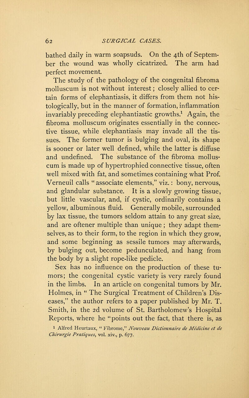 bathed daily in warm soapsuds. On the 4th of Septem- ber the wound was wholly cicatrized. The arm had perfect movement. The study of the pathology of the congenital fibroma molluscum is not without interest; closely allied to cer- tain forms of elephantiasis, it differs from them not his- tologically, but in the manner of formation, inflammation invariably preceding elephantiastic growths.^ Again, the fibroma molluscum originates essentially in the connec- tive tissue, while elephantiasis may invade all the tis- sues. The former tumor is bulging and oval, its shape is sooner or later well defined, while the latter is diffuse and undefined. The substance of the fibroma mollus- cum is made up of hypertrophied connective tissue, often well mixed with fat, and sometimes containing what Prof. Verneuil calls  associate elements, viz.: bony, nervous, and glandular substance. It is a slowly growing tissue, but little vascular, and, if cystic, ordinarily contains a yellow, albuminous fluid. Generally mobile, surrounded by lax tissue, the tumors seldom attain to any great size, and are oftener multiple than unique ; they adapt them- selves, as to their form, to the region in which they grow, and some beginning as sessile tumors may afterwards, by bulging out, become pedunculated, and hang from the body by a slight rope-like pedicle. Sex has no influence on the production of these tu- mors; the congenital cystic variety is very rarely found in the limbs. In an article on congenital tumors by Mr. Holmes, in  The Surgical Treatment of Children's Dis- eases, the author refers to a paper published by Mr. T. Smith, in the 2d volume of St. Bartholomew's Hospital Reports, where he points out the fact, that there is, as 1 Alfred Heurtaux,  Fibrome, Nouveau Diciionnaire de Medicine et de Chirurgie Pratiques, vol. ■x\v.,^.6'JT.