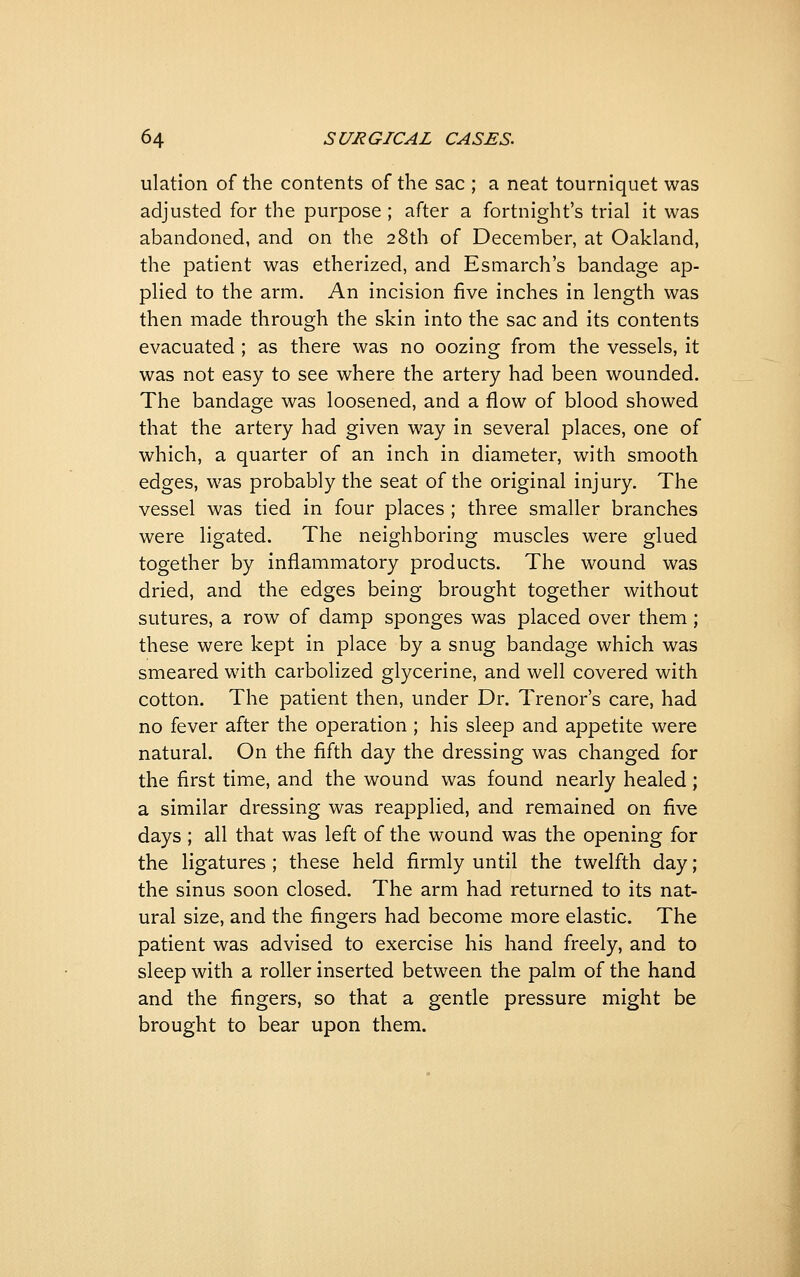 ulation of the contents of the sac ; a neat tourniquet was adjusted for the purpose ; after a fortnight's trial it was abandoned, and on the 28th of December, at Oakland, the patient was etherized, and Esmarch's bandage ap- plied to the arm. An incision five inches in length was then made through the skin into the sac and its contents evacuated ; as there was no oozing from the vessels, it was not easy to see where the artery had been wounded. The bandage was loosened, and a flow of blood showed that the artery had given way in several places, one of which, a quarter of an inch in diameter, with smooth edges, was probably the seat of the original injury. The vessel was tied in four places ; three smaller branches were ligated. The neighboring muscles were glued together by inflammatory products. The wound was dried, and the edges being brought together without sutures, a row of damp sponges was placed over them; these were kept in place by a snug bandage which was smeared with carbolized glycerine, and well covered with cotton. The patient then, under Dr. Trenor's care, had no fever after the operation ; his sleep and appetite were natural. On the fifth day the dressing was changed for the first time, and the wound was found nearly healed ; a similar dressing was reapplied, and remained on five days ; all that was left of the wound was the opening for the ligatures ; these held firmly until the twelfth day; the sinus soon closed. The arm had returned to its nat- ural size, and the fingers had become more elastic. The patient was advised to exercise his hand freely, and to sleep with a roller inserted between the palm of the hand and the fingers, so that a gentle pressure might be brought to bear upon them.