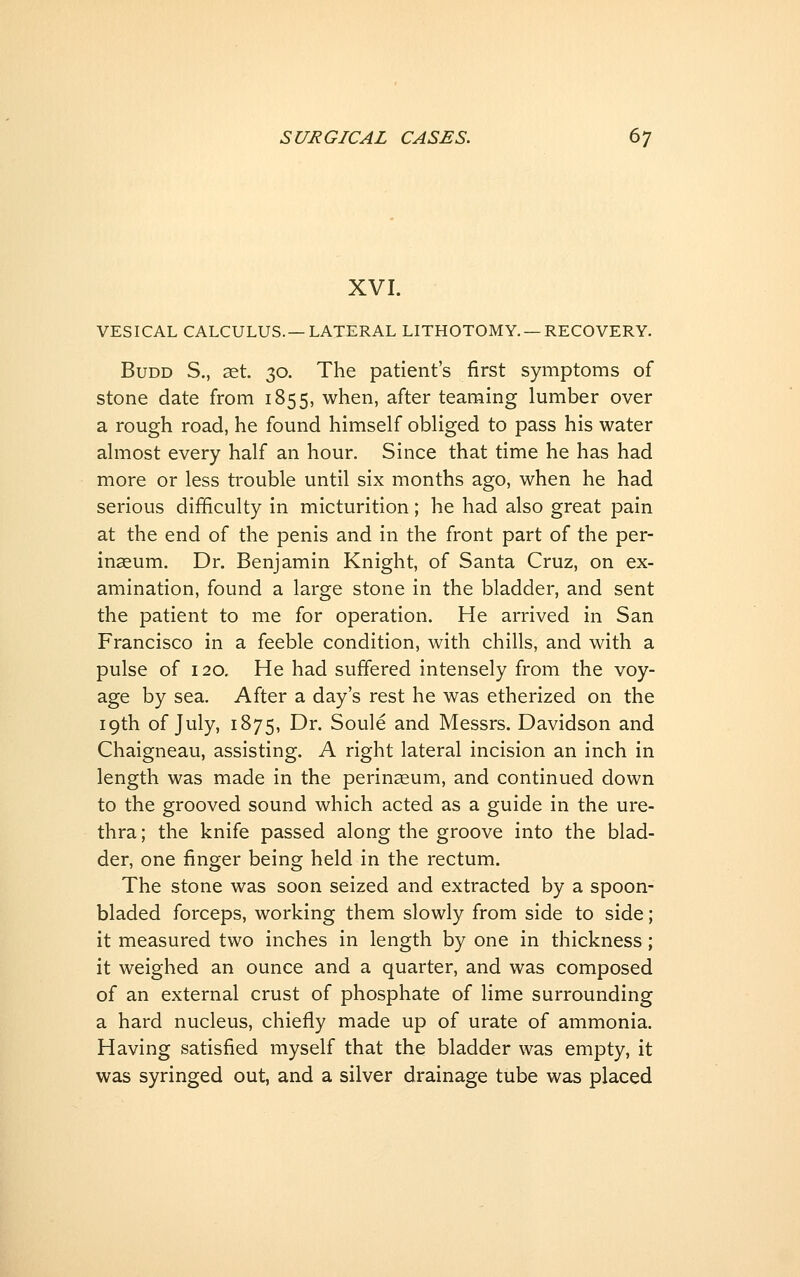 XVI. VESICAL CALCULUS.—LATERAL LITHOTOMY. —RECOVERY. BuDD S., ^t. 30. The patient's first symptoms of stone date from 1855, when, after teaming lumber over a rough road, he found himself obliged to pass his water almost every half an hour. Since that time he has had more or less trouble until six months ago, when he had serious difficulty in micturition; he had also great pain at the end of the penis and in the front part of the per- inasum. Dr. Benjamin Knight, of Santa Cruz, on ex- amination, found a large stone in the bladder, and sent the patient to me for operation. He arrived in San Francisco in a feeble condition, with chills, and with a pulse of 120. He had suffered intensely from the voy- age by sea. After a day's rest he was etherized on the 19th of July, 1875, Dr. Soule and Messrs. Davidson and Chaigneau, assisting. A right lateral incision an inch in length was made in the perinaeum, and continued down to the grooved sound which acted as a guide in the ure- thra ; the knife passed along the groove into the blad- der, one finger being held in the rectum. The stone was soon seized and extracted by a spoon- bladed forceps, working them slowly from side to side; it measured two inches in length by one in thickness; it weighed an ounce and a quarter, and was composed of an external crust of phosphate of lime surrounding a hard nucleus, chiefly made up of urate of ammonia. Having satisfied myself that the bladder was empty, it was syringed out, and a silver drainage tube was placed