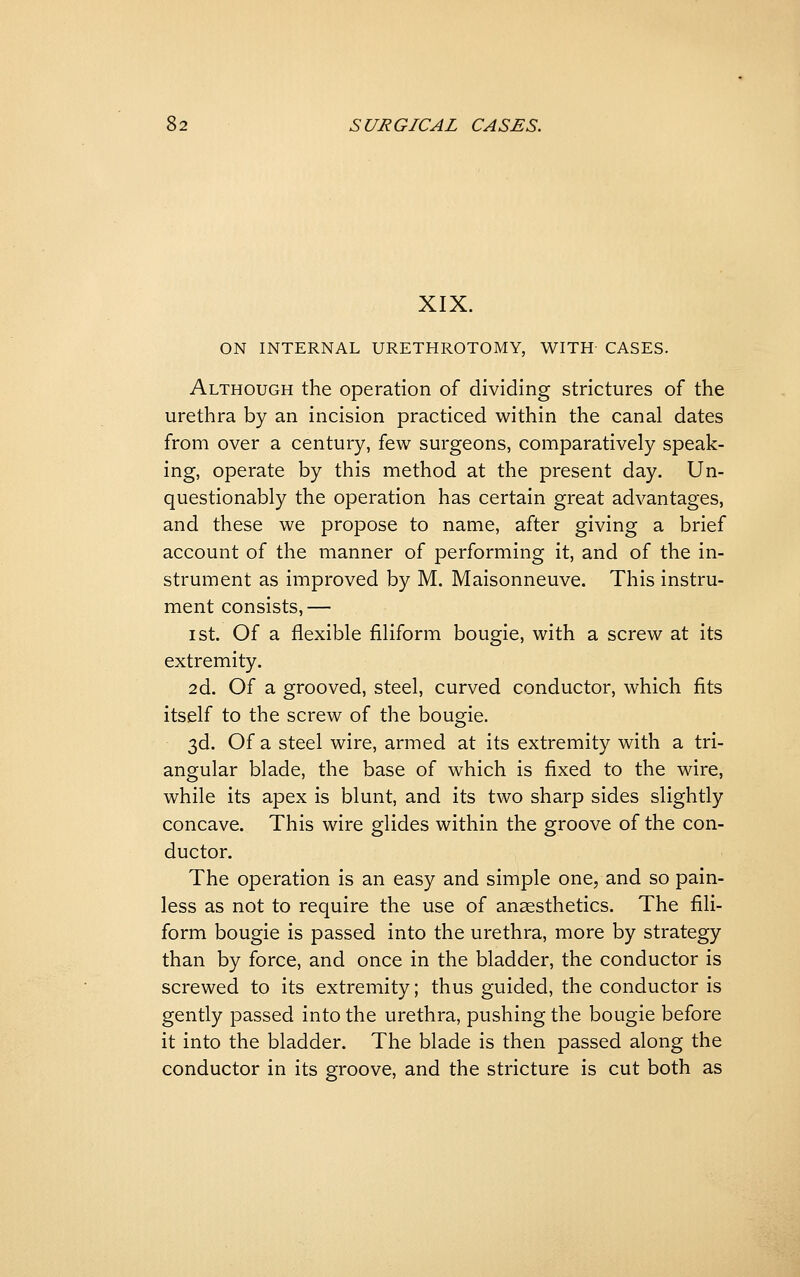 XIX. ON INTERNAL URETHROTOMY, WITH CASES. Although the operation of dividing strictures of the urethra by an incision practiced within the canal dates from over a century, few surgeons, comparatively speak- ing, operate by this method at the present day. Un- questionably the operation has certain great advantages, and these we propose to name, after giving a brief account of the manner of performing it, and of the in- strument as improved by M. Maisonneuve. This instru- ment consists,— I St. Of a flexible filiform bougie, with a screw at its extremity. 2d. Of a grooved, steel, curved conductor, which fits itself to the screw of the bougie. 3d. Of a steel wire, armed at its extremity with a tri- angular blade, the base of which is fixed to the wire, while its apex is blunt, and its two sharp sides slightly concave. This wire glides within the groove of the con- ductor. The operation is an easy and simple one, and so pain- less as not to require the use of anaesthetics. The fili- form bougie is passed into the urethra, more by strategy than by force, and once in the bladder, the conductor is screwed to its extremity; thus guided, the conductor is gently passed into the urethra, pushing the bougie before it into the bladder. The blade is then passed along the conductor in its groove, and the stricture is cut both as