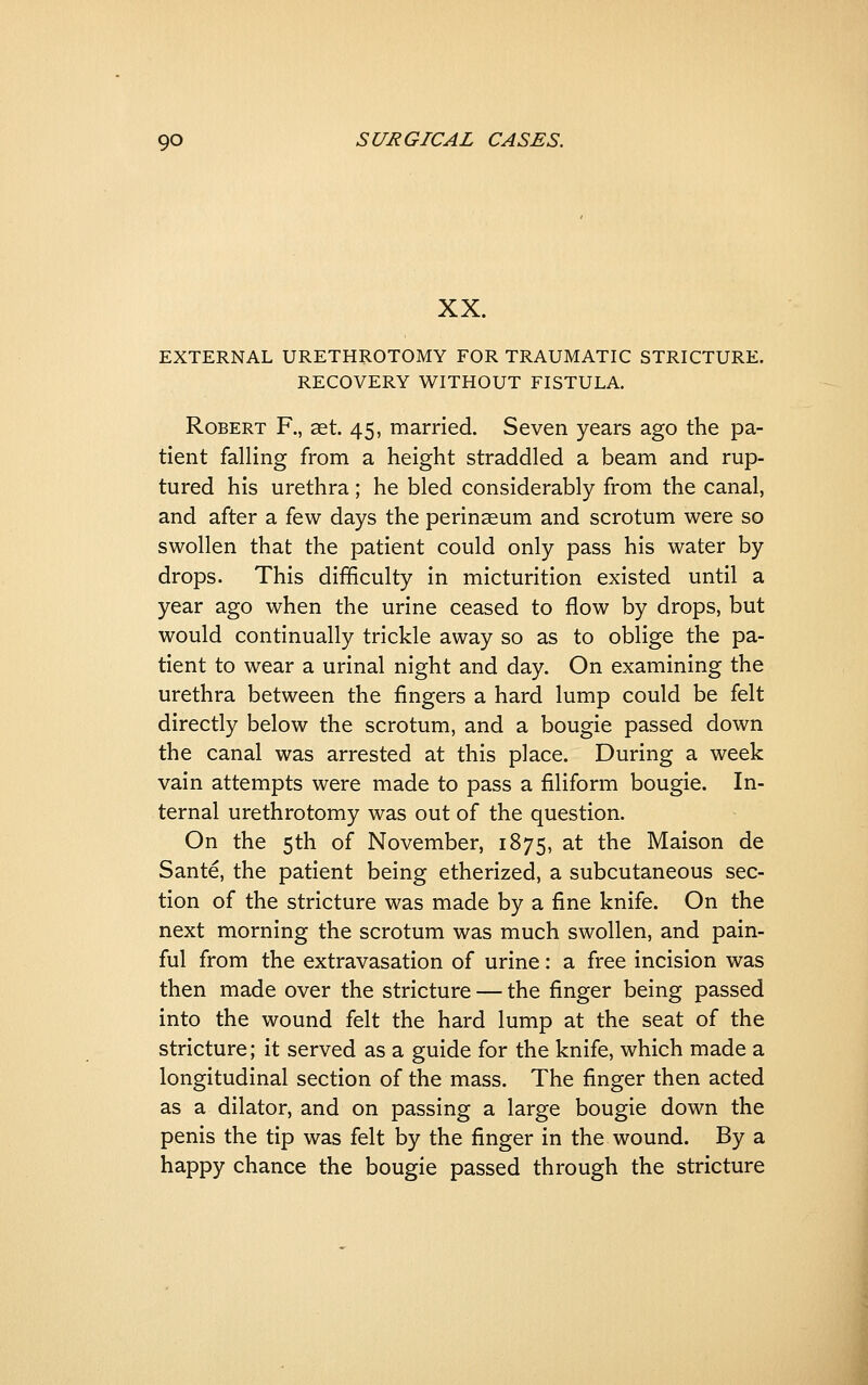 XX. EXTERNAL URETHROTOMY FOR TRAUMATIC STRICTURE. RECOVERY WITHOUT FISTULA, Robert F., aet. 45, married. Seven years ago the pa- tient falling from a height straddled a beam and rup- tured his urethra; he bled considerably from the canal, and after a few days the perinseum and scrotum were so swollen that the patient could only pass his water by drops. This difficulty in micturition existed until a year ago when the urine ceased to flow by drops, but would continually trickle away so as to oblige the pa- tient to wear a urinal night and day. On examining the urethra between the fingers a hard lump could be felt directly below the scrotum, and a bougie passed down the canal was arrested at this place. During a week vain attempts were made to pass a filiform bougie. In- ternal urethrotomy was out of the question. On the 5th of November, 1875, at the Maison de Sante, the patient being etherized, a subcutaneous sec- tion of the stricture was made by a fine knife. On the next morning the scrotum was much swollen, and pain- ful from the extravasation of urine: a free incision was then made over the stricture — the finger being passed into the wound felt the hard lump at the seat of the stricture; it served as a guide for the knife, which made a longitudinal section of the mass. The finger then acted as a dilator, and on passing a large bougie down the penis the tip was felt by the finger in the wound. By a happy chance the bougie passed through the stricture