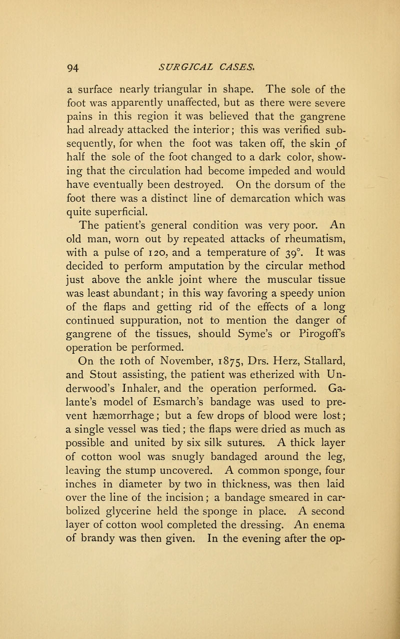 a surface nearly triangular in shape. The sole of the foot was apparently unaffected, but as there were severe pains in this region it was believed that the gangrene had already attacked the interior; this was verified sub- sequently, for when the foot was taken off, the skin of half the sole of the foot changed to a dark color, show- ing that the circulation had become impeded and would have eventually been destroyed. On the dorsum of the foot there was a distinct line of demarcation which was quite superficial. The patient's general condition was very poor. An old man, worn out by repeated attacks of rheumatism, with a pulse of 120, and a temperature of 39°. It was decided to perform amputation by the circular method just above the ankle joint where the muscular tissue was least abundant; in this way favoring a speedy union of the flaps and getting rid of the effects of a long continued suppuration, not to mention the danger of gangrene of the tissues, should Syme's or PirogofTs operation be performed. On the loth of November, 1875, Drs. Herz, Stallard, and Stout assisting, the patient was etherized with Un- derwood's Inhaler, and the operation performed. Ga- lante's model of Esmarch's bandage was used to pre- vent haemorrhage; but a few drops of blood were lost; a single vessel was tied; the flaps were dried as much as possible and united by six silk sutures. A thick layer of cotton wool was snugly bandaged around the leg, leaving the stump uncovered. A common sponge, four inches in diameter by two in thickness, was then laid over the line of the incision; a bandage smeared in car- bolized glycerine held the sponge in place. A second layer of cotton wool completed the dressing. An enema of brandy was then given. In the evening after the op-