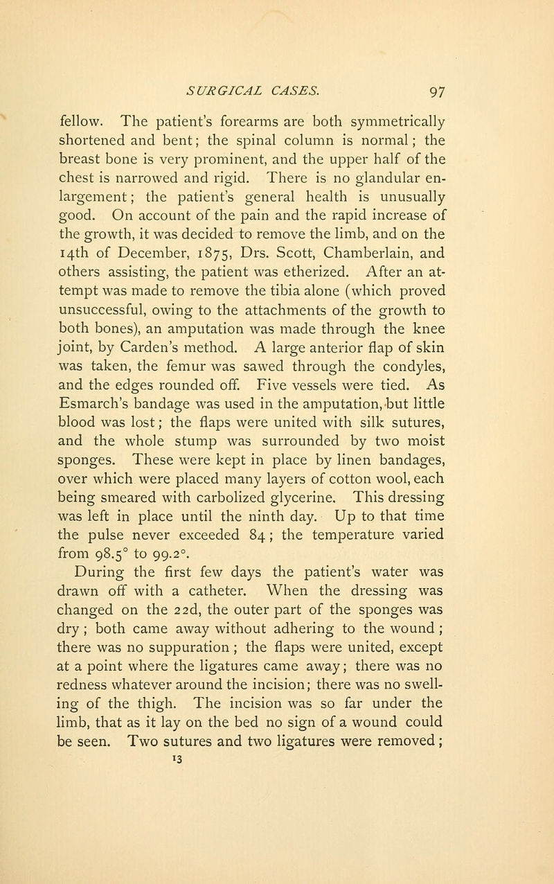 fellow. The patient's forearms are both symmetrically shortened and bent; the spinal column is normal; the breast bone is very prominent, and the upper half of the chest is narrowed and rigid. There is no glandular en- largement ; the patient's general health is unusually good. On account of the pain and the rapid increase of the growth, it was decided to remove the limb, and on the 14th of December, 1875, Drs. Scott, Chamberlain, and others assisting, the patient was etherized. After an at- tempt was made to remove the tibia alone (which proved unsuccessful, owing to the attachments of the growth to both bones), an amputation was made through the knee joint, by Garden's method. A large anterior flap of skin was taken, the femur was sawed through the condyles, and the edges rounded off. Five vessels were tied. As Esmarch's bandage was used in the amputation,-but little blood was lost; the flaps were united with silk sutures, and the whole stump was surrounded by two moist sponges. These were kept in place by linen bandages, over which were placed many layers of cotton wool, each being smeared with carbolized glycerine. This dressing was left in place until the ninth day. Up to that time the pulse never exceeded 84; the temperature varied from 98.5° to 99.2°. During the first few days the patient's water was drawn off with a catheter. When the dressing was changed on the 22d, the outer part of the sponges was dry; both came away without adhering to the wound ; there was no suppuration ; the flaps were united, except at a point where the ligatures came away; there was no redness whatever around the incision; there was no swell- ing of the thigh. The incision was so far under the limb, that as it lay on the bed no sign of a wound could be seen. Two sutures and two ligatures were removed; 13