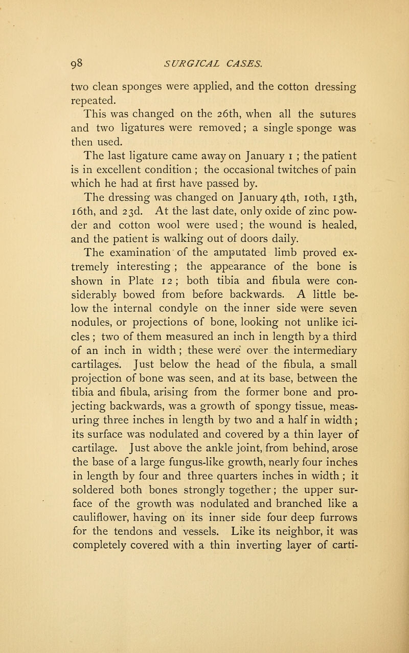 two clean sponges were applied, and the cotton dressing repeated. This was changed on the 26th, when all the sutures and two ligatures were removed; a single sponge was then used. The last ligature came away on January i ; the patient is in excellent condition ; the occasional twitches of pain which he had at first have passed by. The dressing was changed on January 4th, loth, 13th, 16th, and 23d. At the last date, only oxide of zinc pow- der and cotton wool were used; the wound is healed, and the patient is walking out of doors daily. The examination of the amputated limb proved ex- tremely interesting ; the appearance of the bone is shown in Plate 12 ; both tibia and fibula were con- siderably bowed from before backwards. A little be- low the internal condyle on the inner side were seven nodules, or projections of bone, looking not unlike ici- cles ; two of them measured an inch in length by a third of an inch in width ; these were over the intermediary cartilages. Just below the head of the fibula, a small projection of bone was seen, and at its base, between the tibia and fibula, arising from the former bone and pro- jecting backwards, was a growth of spongy tissue, meas- uring three inches in length by two and a half in width; its surface was nodulated and covered by a thin layer of cartilage. Just above the ankle joint, from behind, arose the base of a large fungus-like growth, nearly four inches in length by four and three quarters inches in width; it soldered both bones strongly together; the upper sur- face of the growth was nodulated and branched like a cauliflower, having on its inner side four deep furrows for the tendons and vessels. Like its neighbor, it was completely covered with a thin inverting layer of carti-