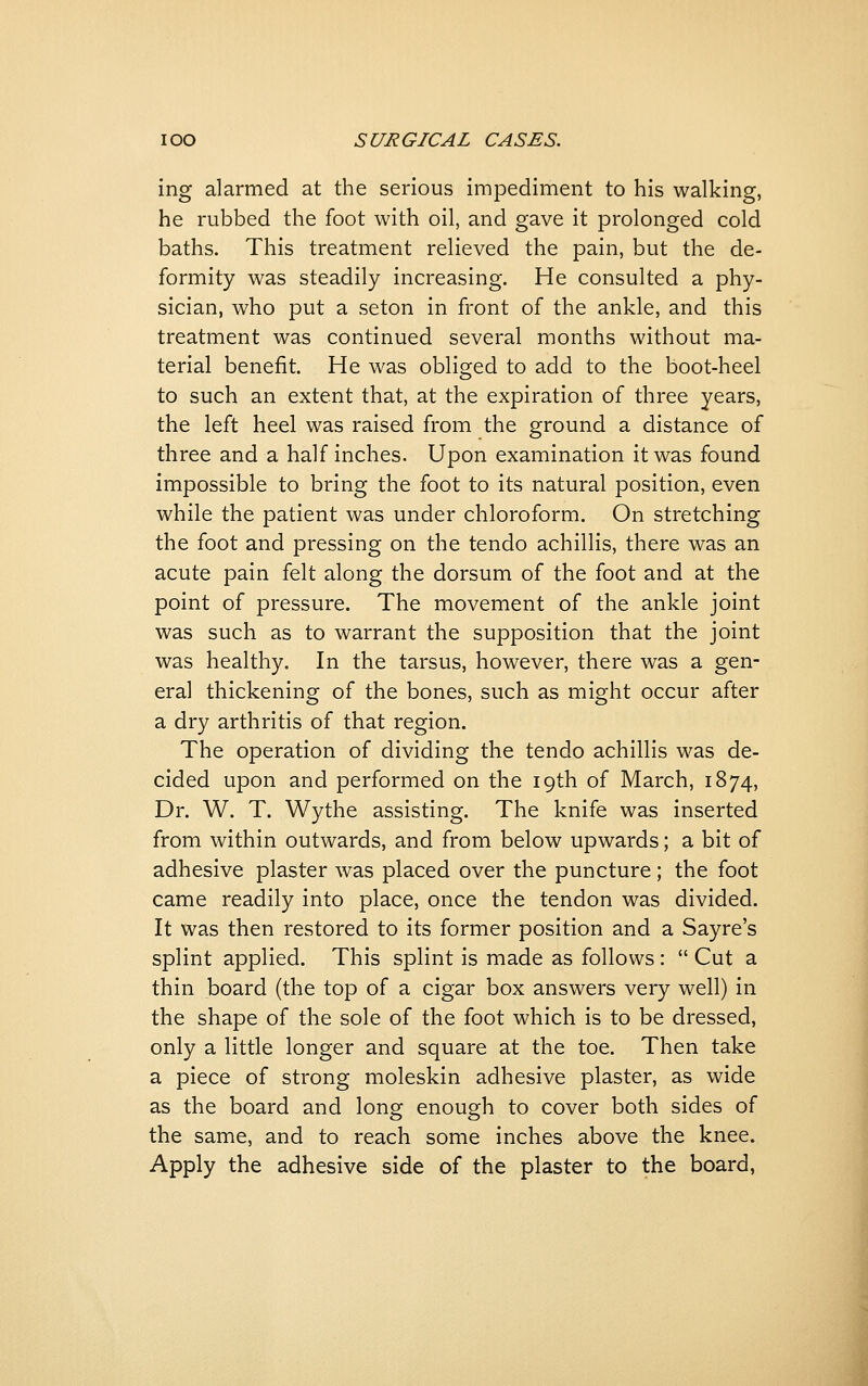 ing alarmed at the serious impediment to his walking, he rubbed the foot with oil, and gave it prolonged cold baths. This treatment relieved the pain, but the de- formity was steadily increasing. He consulted a phy- sician, who put a seton in front of the ankle, and this treatment was continued several months without ma- terial benefit. He was obliged to add to the boot-heel to such an extent that, at the expiration of three years, the left heel was raised from the ground a distance of three and a half inches. Upon examination it was found impossible to bring the foot to its natural position, even while the patient was under chloroform. On stretching the foot and pressing on the tendo achillis, there was an acute pain felt along the dorsum of the foot and at the point of pressure. The movement of the ankle joint was such as to warrant the supposition that the joint was healthy. In the tarsus, however, there was a gen- eral thickening of the bones, such as might occur after a dry arthritis of that region. The operation of dividing the tendo achillis was de- cided upon and performed on the 19th of March, 1874, Dr. W. T. Wythe assisting. The knife was inserted from within outwards, and from below upwards; a bit of adhesive plaster was placed over the puncture; the foot came readily into place, once the tendon was divided. It was then restored to its former position and a Sayre's splint applied. This splint is made as follows:  Cut a thin board (the top of a cigar box answers very well) in the shape of the sole of the foot which is to be dressed, only a little longer and square at the toe. Then take a piece of strong moleskin adhesive plaster, as wide as the board and long enough to cover both sides of the same, and to reach some inches above the knee. Apply the adhesive side of the plaster to the board,