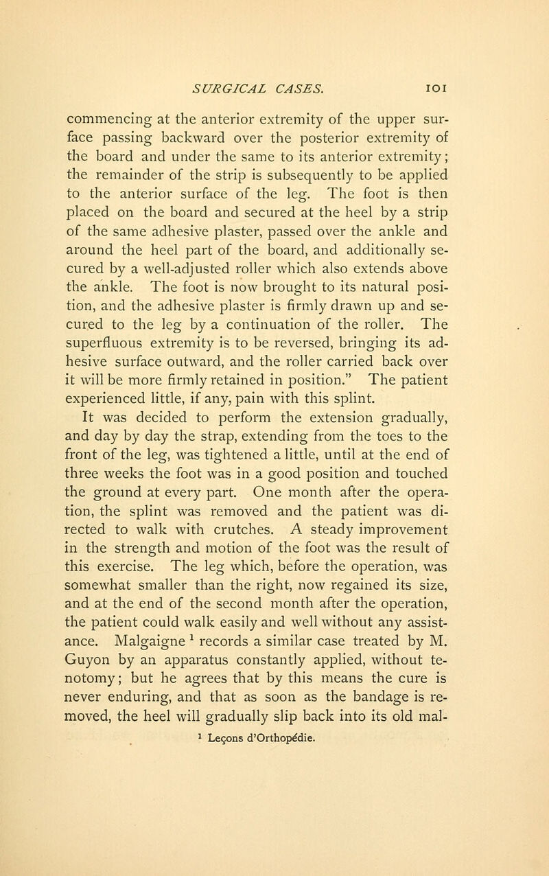 commencing at the anterior extremity of the upper sur- face passing backward over the posterior extremity of the board and under the same to its anterior extremity; the remainder of the strip is subsequently to be applied to the anterior surface of the leg. The foot is then placed on the board and secured at the heel by a strip of the same adhesive plaster, passed over the ankle and around the heel part of the board, and additionally se- cured by a well-adjusted roller which also extends above the ankle. The foot is now brought to its natural posi- tion, and the adhesive plaster is firmly drawn up and se- cured to the leg by a continuation of the roller. The superfluous extremity is to be reversed, bringing its ad- hesive surface outward, and the roller carried back over it will be more firmly retained in position. The patient experienced little, if any, pain with this splint. It was decided to perform the extension gradually, and day by day the strap, extending from the toes to the front of the leg, was tightened a little, until at the end of three weeks the foot was in a good position and touched the ground at every part. One month after the opera- tion, the splint was removed and the patient was di- rected to walk with crutches. A steady improvement in the strength and motion of the foot was the result of this exercise. The leg which, before the operation, was somewhat smaller than the right, now regained its size, and at the end of the second mondi after the operation, the patient could walk easily and well without any assist- ance. Malgaigne ^ records a similar case treated by M. Guyon by an apparatus constantly applied, without te- notomy ; but he agrees that by this means the cure is never enduring, and that as soon as the bandage is re- moved, the heel will gradually slip back into its old mal- ^ Legons d'Orthopddie.