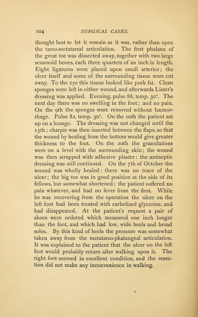 thought best to let it remain as it was, rather than open the tarso-metatarsal articulation. The first phalanx of the great toe was dissected away, together with two large sesamoid bones, each three quarters of an inch in length. Eight ligatures were placed upon small arteries; the ulcer itself and some of the surrounding tissue were cut away. To the eye this tissue looked like pork fat. Clean sponges were left in either wound, and afterwards Lister's dressing was applied. Evening, pulse 88, temp. 30°. The next day there was no swelling in the foot; and no pain. On the 9th the sponges were removed without haemor- rhage. Pulse 82, temp. 30°. On the loth the patient sat up on a lounge. The dressing was not changed until the 15 th ; charpie was then inserted between the flaps, so that the wound by healing from the bottom would give greater thickness to the foot. On the 20th the granulations were on a level with the surrounding skin; the wound was then strapped with adhesive plaster: the antiseptic dressing was still continued. On the 7th of October the wound was wholly healed: there was no trace of the ulcer; the big toe was in good position at the side of its fellows, but somewhat shortened; the patient suffered no pain whatever, and had no fever from the first. While he was recovering from the operation the ulcer on the left foot had been treated with carbolized glycerine, and had disappeared. At the patient's request a pair of shoes were ordered which measured one inch longer, than the foot, and which had low, wide heels and broad soles. By this kind of heels the pressure was somewhat taken away from the metatarso-phalangeal articulation. It was explained to the patient that the ulcer on the left foot would probably return after walking upon it. The right foot seemed in excellent condition, and the resec- tion did not make any inconvenience in walking.