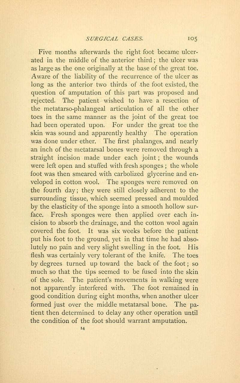 Five months afterwards the right foot became ulcer- ated in the middle of the anterior third; the ulcer was as large as the one originally at the base of the great toe. Aware of the liability of the recurrence of the ulcer as long as the anterior two thirds of the foot existed, the question of amputation of this part was proposed and rejected. The patient wished to have a resection of the metatarso-phalangeal articulation of all the other toes in the same manner as the joint of the great toe had been operated upon. For under the great toe the skin was sound and apparently healthy The operation was done under ether. The first phalanges, and nearly an inch of the metatarsal bones were removed through a straight incision made under each joint; the wounds were left open and stuffed with fresh sponges ; the whole foot was then smeared with carbolized glycerine and en- veloped in cotton wool. The sponges were removed on the fourth day; they were still closely adherent to the surrounding tissue, which seemed pressed and moulded by the elasticity of the sponge into a smooth hollow sur- face. Fresh sponges were then applied over each in- cision to absorb the drainage, and the cotton wool again covered the foot. It was six weeks before the patient put his foot to the ground, yet in that time he had abso- lutely no pain and very slight swelling in the foot. His flesh was certainly very tolerant of the knife. The toes by degrees turned up toward the back of the foot; so much so that the tips seemed to be fused into the skin of the sole. The patient's movements in walking were not apparently interfered with. The foot remained in good condition during eight months, when another ulcer formed just over the middle metatarsal bone. The pa- tient then determined to delay any other operation until the condition of the foot should warrant amputation. 14