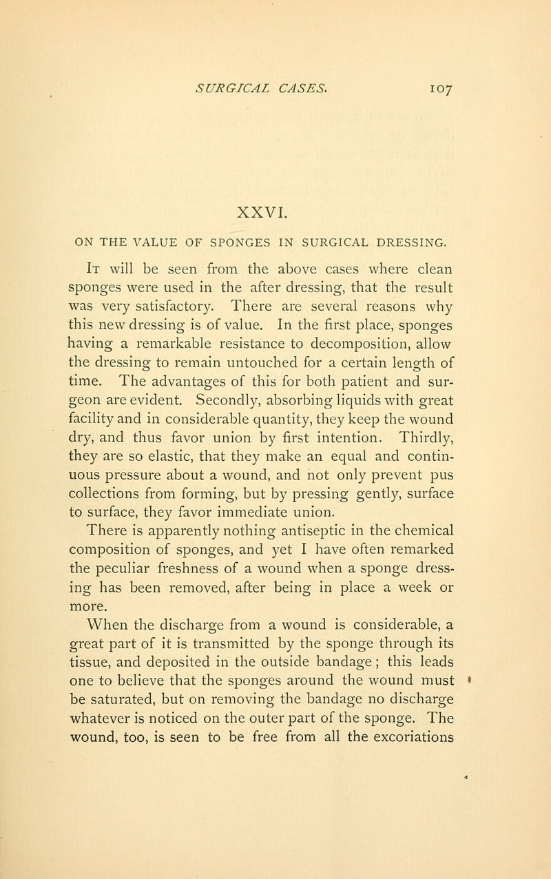 XXVI. ON THE VALUE OF SPONGES IN SURGICAL DRESSING. It will be seen from the above cases where clean sponges were used in the after dressing, that the result was very satisfactory. There are several reasons why this new dressing is of value. In the first place, sponges having a remarkable resistance to decomposition, allow the dressing to remain untouched for a certain length of time. The advantages of this for both patient and sur- geon are evident. Secondly, absorbing liquids with great facility and in considerable quantity, they keep the wound dry, and thus favor union by first intention. Thirdly, they are so elastic, that they make an equal and contin- uous pressure about a wound, and not only prevent pus collections from forming, but by pressing gently, surface to surface, they favor immediate union. There is apparently nothing antiseptic in the chemical composition of sponges, and yet I have often remarked the peculiar freshness of a wound when a sponge dress- ing has been removed, after being in place a week or more. When the discharge from a wound is considerable, a great part of it is transmitted by the sponge through its tissue, and deposited in the outside bandage; this leads one to believe that the sponges around the wound must be saturated, but on removing the bandage no discharge whatever is noticed on the outer part of the sponge. The wound, too, is seen to be free from all the excoriations