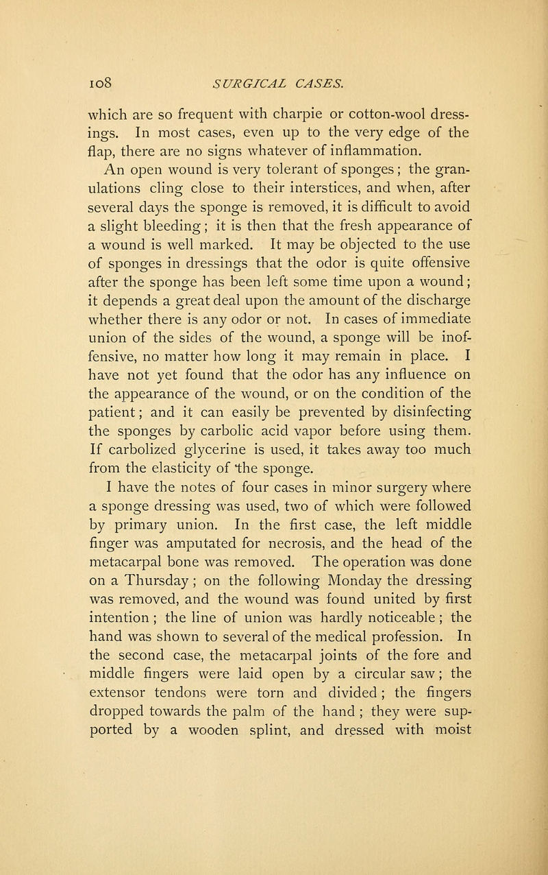 which are so frequent with charpie or cotton-wool dress- ings. In most cases, even up to the very edge of the flap, there are no signs whatever of inflammation. An open wound is very tolerant of sponges; the gran- ulations cling close to their interstices, and when, after several days the sponge is removed, it is difficult to avoid a slight bleeding; it is then that the fresh appearance of a wound is well marked. It may be objected to the use of sponges in dressings that the odor is quite offensive after the sponge has been left some time upon a wound; it depends a great deal upon the amount of the discharge whether there is any odor or not. In cases of immediate union of the sides of the wound, a sponge will be inof- fensive, no matter how long it may remain in place. I have not yet found that the odor has any influence on the appearance of the wound, or on the condition of the patient; and it can easily be prevented by disinfecting the sponges by carbolic acid vapor before using them. If carbolized glycerine is used, it takes away too much from the elasticity of the sponge. I have the notes of four cases in minor surgery where a sponge dressing was used, two of which were followed by primary union. In the first case, the left middle finger was amputated for necrosis, and the head of the metacarpal bone was removed. The operation was done on a Thursday; on the following Monday the dressing was removed, and the wound was found united by first intention ; the line of union was hardly noticeable ; the hand was shown to several of the medical profession. In the second case, the metacarpal joints of the fore and middle fingers were laid open by a circular saw; the extensor tendons were torn and divided; the fingers dropped towards the palm of the hand ; they were sup- ported by a wooden splint, and dressed with moist