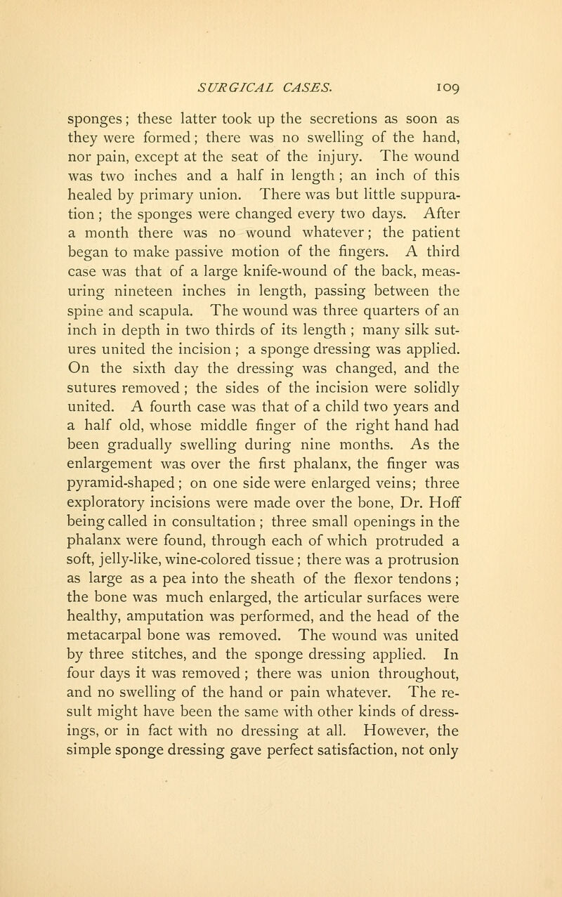 sponges; these latter took up the secretions as soon as they were formed; there was no sweUing of the hand, nor pain, except at the seat of the injury. The wound was two inches and a half in length ; an inch of this healed by primary union. There was but little suppura- tion ; the sponges were changed every two days. After a month there was no wound whatever; the patient began to make passive motion of the fingers. A third case was that of a large knife-wound of the back, meas- uring nineteen inches in length, passing between the spine and scapula. The wound was three quarters of an inch in depth in two thirds of its length ; many silk sut- ures united the incision ; a sponge dressing was applied. On the sixth day the dressing was changed, and the sutures removed; the sides of the incision were solidly united. A fourth case was that of a child two years and a half old, whose middle finger of the right hand had been gradually swelling during nine months. As the enlargement was over the first phalanx, the finger was pyramid-shaped; on one side were enlarged veins; three exploratory incisions were made over the bone. Dr. Hoff being called in consultation ; three small openings in the phalanx were found, through each of which protruded a soft, jelly-like, wine-colored tissue; there was a protrusion as large as a pea into the sheath of the flexor tendons; the bone was much enlarged, the articular surfaces were healthy, amputation was performed, and the head of the metacarpal bone was removed. The v/ound was united by three stitches, and the sponge dressing applied. In four days it was removed ; there was union throughout, and no swelling of the hand or pain whatever. The re- sult might have been the same with other kinds of dress- ings, or in fact with no dressing at all. However, the simple sponge dressing gave perfect satisfaction, not only