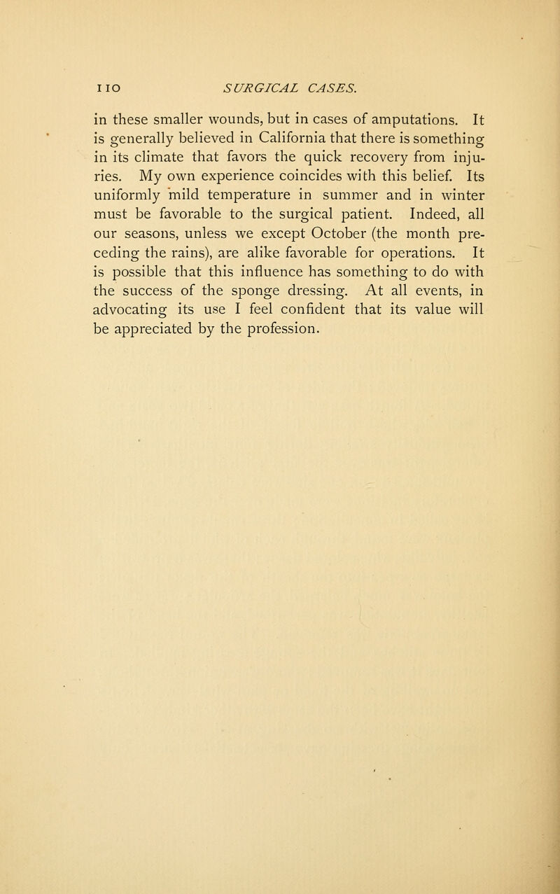 in these smaller wounds, but in cases of amputations. It is generally believed in California that there is something in its climate that favors the quick recovery from inju- ries. My own experience coincides with this belief. Its uniformly mild temperature in summer and in winter must be favorable to the surgical patient. Indeed, all our seasons, unless we except October (the month pre- ceding the rains), are alike favorable for operations. It is possible that this influence has something to do with the success of the sponge dressing. At all events, in advocating its use I feel confident that its value will be appreciated by the profession.