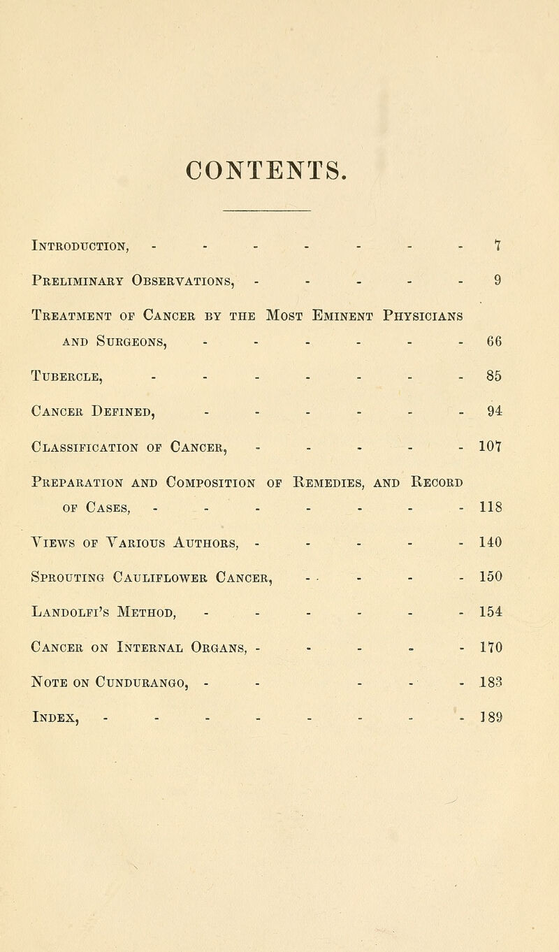 CONTENTS. Introduction, - - . . - - - t Preliminary Observations, .... - 9 Treatment or Cancer by the Most Eminent Physicians and Surgeons, - - -^ - - - 66 Tubercle, - - . . . . . 85 Cancer Defined, - - - - - - 94 Classification of Cancer, . . . . . lot Preparation and Composition op Remedies, and Record OF Cases, - - - - - - - 118 YiEws OF Various Authors, - - - - - 140 Sprouting Cauliflower Cancer, - - - - - 150 Landolfi's Method, - . - - - - - 154 Cancer on Internal Organs, - - - - - 170 Note on Cundurango, - - - - - 183 Index, - - - - - - - - 189