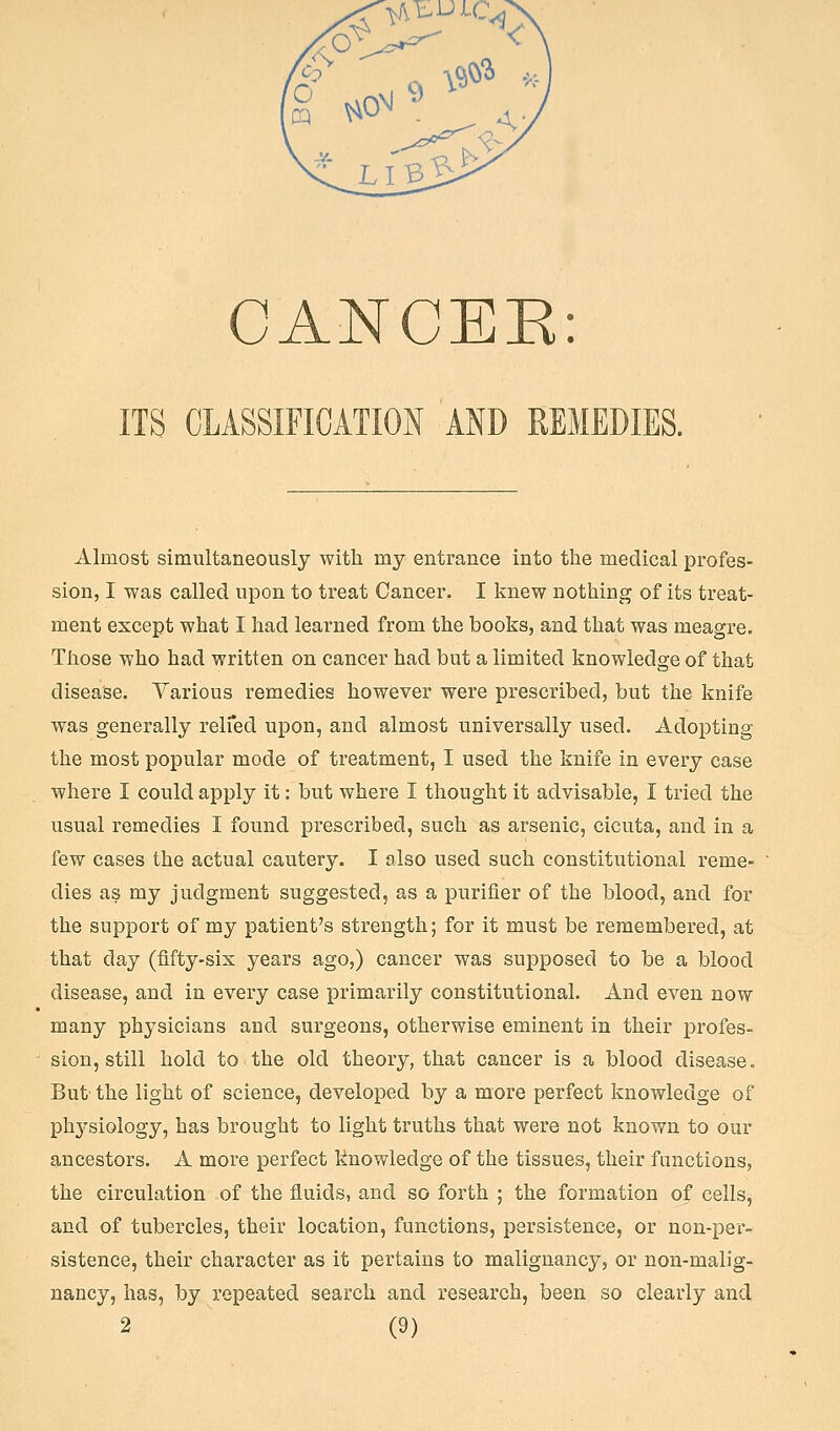 ITS CLASSIFICATION AND REMEDIES. Almost simultaneously with my entrance into the medical profes- sion, I was called upon to treat Cancer. I knew nothing of its treat- ment except what I had learned from the books, and that was meagre. Those who had written on cancer had but a limited knowledge of that disease. Yarious remedies however were prescribed, but the knife was generally relfed upon, and almost universally used. Adopting the most popular mode of treatment, I used the knife in every case where I could apply it: but where I thought it advisable, I tried the usual remedies I found prescribed, such as arsenic, cicuta, and in a few cases the actual cautery. I also used such constitutional reme- dies as my judgment suggested, as a purifier of the blood, and for the support of my patient's strength; for it must be remembered, at that day (fifty-six years ago,) cancer was supposed to be a blood disease, and in every case primarily constitutional. And even now many physicians and surgeons, otherwise eminent in their profes- sion, still hold to the old theory, that cancer is a blood disease. But the light of science, developed by a more perfect knowledge of phj'siology, has brought to light truths that were not known to our ancestors. A more perfect knowledge of the tissues, their fLinctions, the circulation of the fluids, and so forth ; the formation of cells, and of tubercles, their location, functions, persistence, or non-per- sistence, their character as it pertains to malignancy, or non-malig- nancy, has, by repeated search and research, been so clearly and