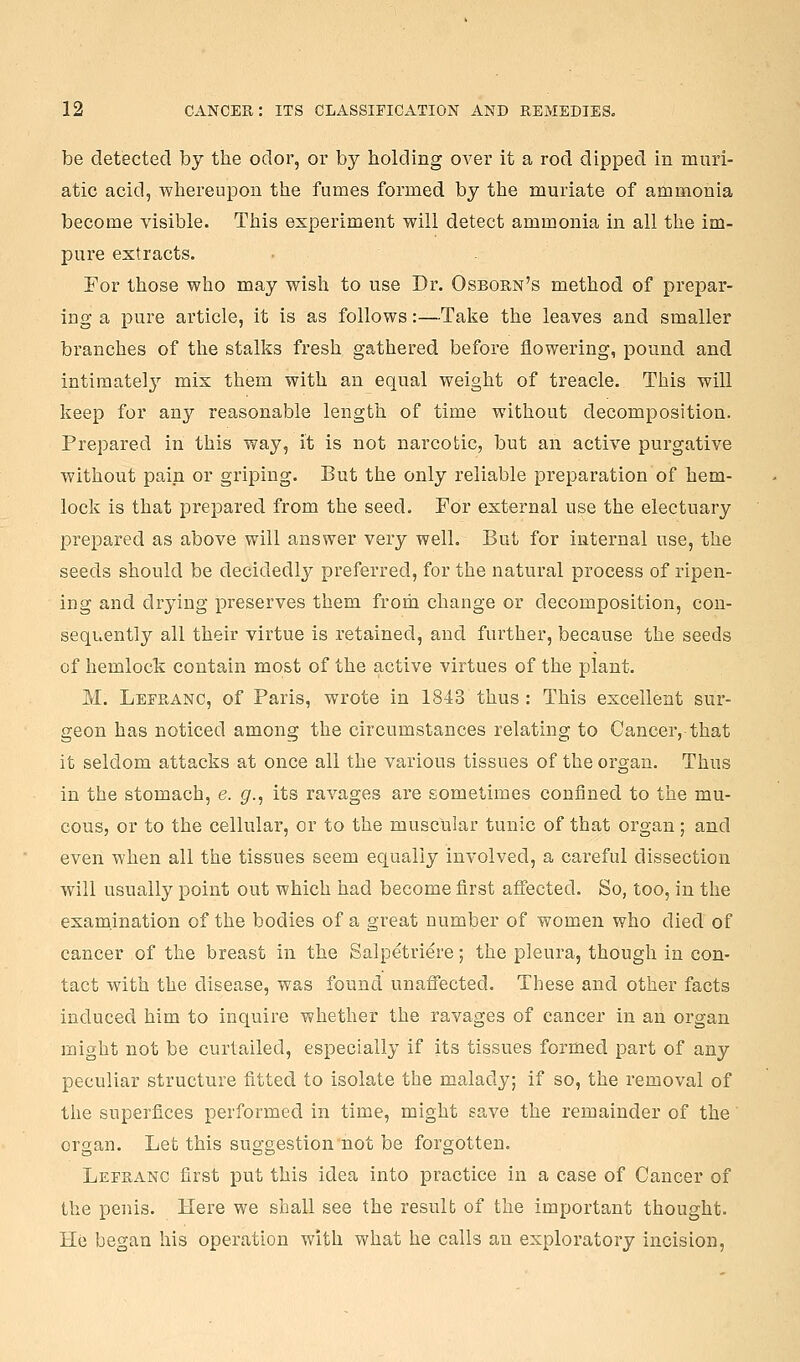 be detected by the odor, or by holding over it a rod dipped in muri- atic acid, whereupon the fumes formed by the muriate of ammonia become visible. This experiment will detect ammonia in all the im- pui'e extracts. For those who may wish to use Dr. Osborn's method of prepar- ing a pure article, it is as follows:—Take the leaves and smaller branches of the stalks fresh gathered before flowering, pound and intiraatel}'' mix them with an equal weight of treacle. This will keep for any reasonable length of time without decomposition. Prepared in this way, it is not narcotic, but an active purgative without pain or griping. But the only reliable preparation of hem- lock is that prepared from the seed. For external use the electuary prepared as above will answer very well. But for internal use, the seeds should be decidedly preferred, for the natural process of ripen- ing and drying preserves them from change or decomposition, con- sequently all their virtue is retained, and further, because the seeds of hemlock contain most of the active virtues of the plant. M. Lefranc, of Paris, wrote in 1843 thus : This excellent sur- geon has noticed among the circumstances relating to Cancer, that it seldom attacks at once all the various tissues of the organ. Thus in the stomach, e. g., its ravages are sometimes confined to the mu- cous, or to the cellular, or to the muscular tunic of that organ; and even when all the tissues seem equally involved, a careful dissection will usually point out which had become first affected. So, too, in the examination of the bodies of a great number of women who died of cancer of the breast in the Salpetriere; the pleura, though in con- tact with the disease, was found unaffected. These and other facts induced him to inquire whether the ravages of cancer in an organ might not be curtailed, especially if its tissues formed part of any peculiar structure fitted to isolate the malady; if so, the removal of the superfices performed in time, might save the remainder of the organ. Let this suggestion'not be forgotten. Lefranc first put this idea into practice in a case of Cancer of the penis. Here we shall see the result of the important thought. He began his operation with what he calls an exploratory incision.