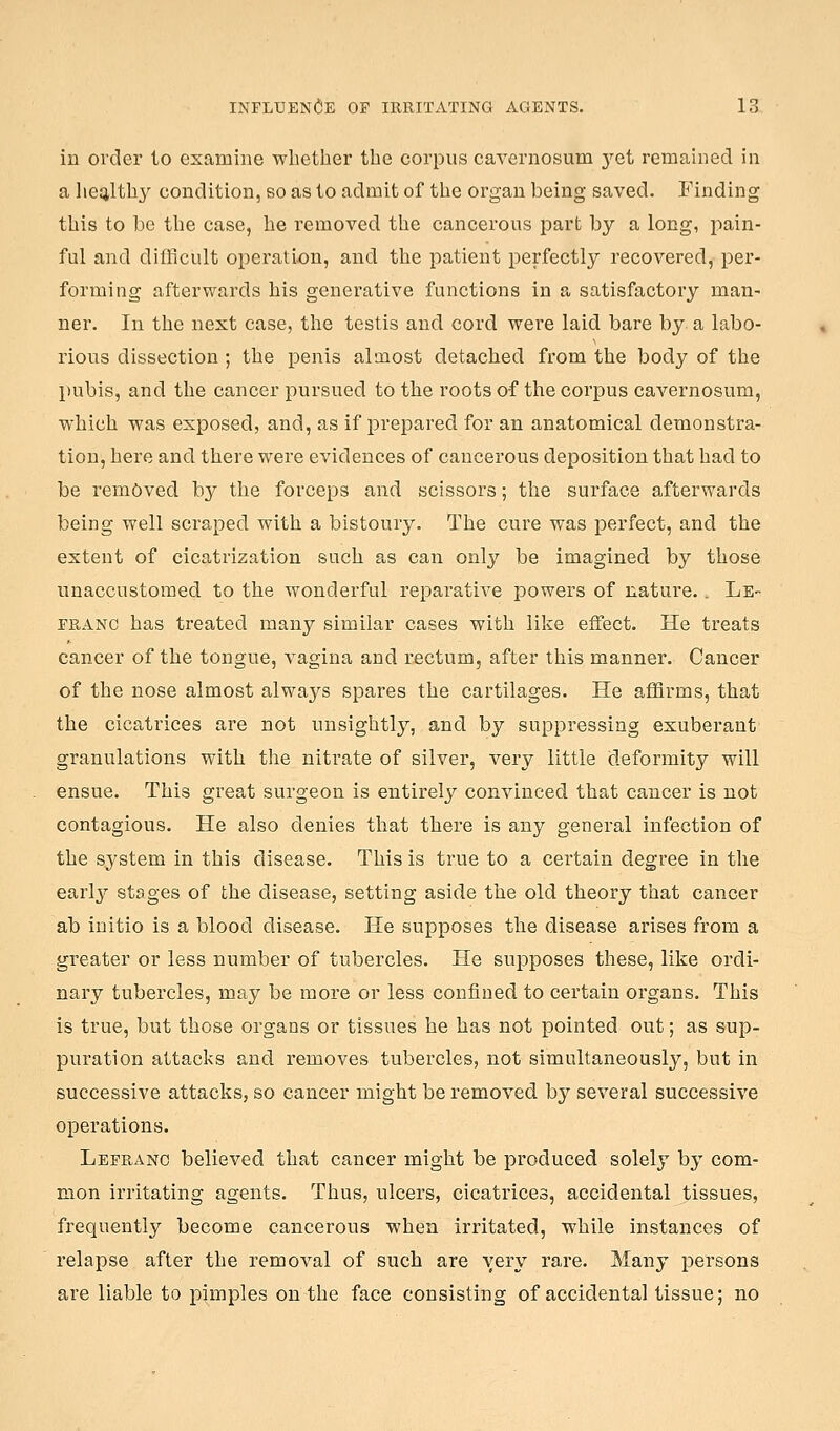 in order to examine wlietber the corpus cavernosum yet remained in a lieijltb}^ condition, so as to admit of the organ being saved. Finding this to be tbe case, be removed tbe cancerous part by a long, pain- ful and difficult operation, and tbe patient perfectly recovered, per- forming afterwards bis generative functions in a satisfactory man- ner. In tbe next case, tbe testis and cord were laid bare by a labo- rious dissection ; tbe penis almost detacbed from tbe body of tbe pubis, and tbe cancer pursued to tbe roots of tbe corpus cavernosum, wbicb was exposed, and, as if prepared for an anatomical demonstra- tion, bere and tbere were evidences of cancerous deposition that bad to be removed by tbe forceps and scissors; tbe surface afterwards being well scraped with a bistoury. The cure was perfect, and the extent of cicatrization such as can only be imagined by those unaccustomed to tbe wonderful reparative joowers of nature.. Le- FRANC has treated many similar cases with like effect. He treats cancer of tbe tongue, vagina and rectum, after this manner. Cancer of tbe nose almost always spares the cartilages. He affirms, that the cicatrices are not unsightly, and by suppressing exuberant granulations with the nitrate of silver, very little deformity will ensue. This great surgeon is entirely convinced that cancer is not contagious. He also denies that there is any general infection of the system in this disease. This is true to a certain degree in the early stages of the disease, setting aside the old theory that cancer ab initio is a blood disease. He supposes tbe disease arises from a greater or less number of tubercles. He supposes these, like ordi- nary tubei'cles, may be more or less confined to certain organs. This is true, but those organs or tissues he has not pointed out; as sup- puration attacks and removes tubercles, not simultaneously, but in successive attacks, so cancer might be removed by several successive operations. LefRx\no believed that cancer might be produced solely by com- mon irritating agents. Thus, nlcers, cicatrices, accidental tissues, frequently become cancerous when irritated, while instances of relapse after tbe removal of such are very rare. Many persons are liable to pimples on the face consisting of accidental tissue; no