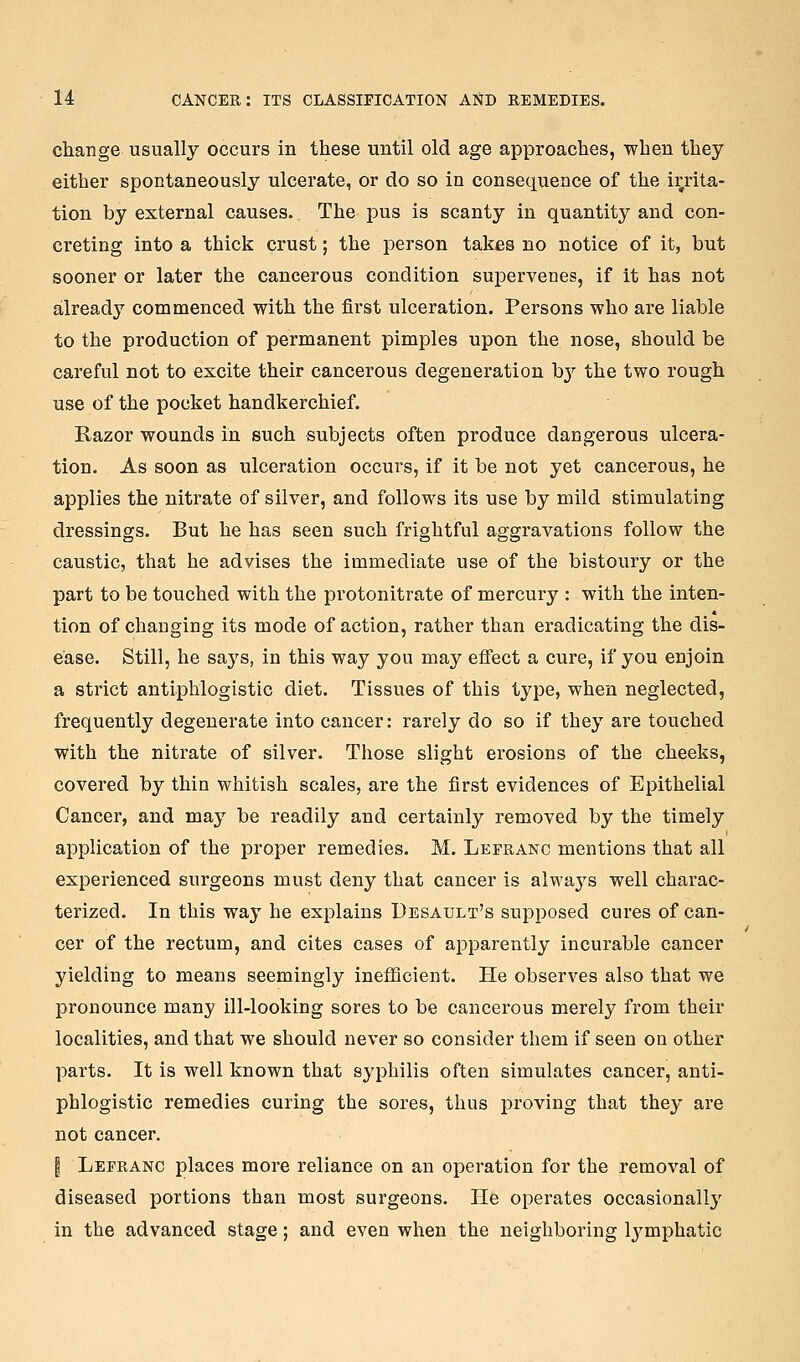 change usually occurs in these until old age approaches, when they either spontaneously ulcerate, or do so in consequence of the irrita- tion by external causes. The pus is scanty in quantity and con- creting into a thick crust; the person takes no notice of it, but sooner or later the cancerous condition supervenes, if it has not already commenced with the first ulceration. Persons who are liable to the production of permanent pimples upon the nose, should be careful not to excite their cancerous degeneration b}' the two rough use of the pocket handkerchief. Razor wounds in such subjects often produce dangerous ulcera- tion. As soon as ulceration occurs, if it be not yet cancerous, he applies the nitrate of silver, and follows its use by mild stimulating dressings. But he has seen such frightful aggravations follow the caustic, that he advises the immediate use of the bistoury or the part to be touched with the protonitrate of mercury : with the inten- tion of changing its mode of action, rather than eradicating the dis- ease. Still, he says, in this way you may effect a cure, if you enjoin a strict antiphlogistic diet. Tissues of this type, when neglected, frequently degenerate into cancer: rarely do so if they are touched with the nitrate of silver. Those slight ei'osions of the cheeks, covered by thin whitish scales, are the first evidences of Epithelial Cancer, and may be readily and certainly removed by the timely application of the proper remedies. M. Leeranc mentions that all experienced surgeons must deny that cancer is alwaj^s well charac- terized. In this way he explains Desault's supposed cures of can- cer of the rectum, and cites cases of apparently incurable cancer yielding to means seemingly inefficient. He observes also that we pronounce many ill-looking sores to be cancerous merely from their localities, and that we should never so consider them if seen on other parts. It is well known that syphilis often simulates cancer, anti- phlogistic remedies curing the sores, thus proving that they are not cancer. I Lefranc places more reliance on an operation for the removal of diseased portions than most surgeons. He operates occasionallj' in the advanced stage; and even when the neighboring IjJ^mphatic